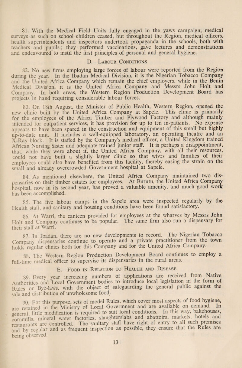 81. With the Medical Field Units fully engaged in the yaws campaign, medical surveys as such on school children ceased, but throughout the Region, medical officers, health superintendents and inspectors undertook propaganda in the schools, both with teachers and pupils ; they performed vaccinations, gave lectures and demonstrations and endeavoured to instil the first principles of personal and general hygiene. D.—Labour Conditions 82. No new firms employing large forces of labour were reported from the Region during the year. In the Ibadan Medical Division, it is the Nigerian Tobacco Company and the United Africa Company which remain the chief employers, while in the Benin Medical Division, it is the United Africa Company and Messrs John Holt and Company. In both areas, the Western Region Production Development Board has projects in hand requiring considerable labour forces. 83. On 18th August, the Minister of Public Health, Western Region, opened the new clinic built by the United Africa Company at Sapele. This clinic is primarily for the employees of the Africa Timber and Plywood Factory and although mainly intended for outpatient services, it has provision for up to ten in-patients. No expense appears to have been spared in the construction and equipment of this small but highly up-to-date unit. It includes a well-equipped laboratory, an operating theatre and an X-Ray block. It is staffed by the Company’s medical officer, a United Kingdom trained African Nursing Sister and adequate trained junior staff. It is perhaps a disappointment, that, while they were about it, the United Africa Company, with all their resources, could not have built a slightly larger clinic so that wives and families of their employees could also have benefited from this facility, thereby easing the strain on the small and already overcrowded Government hospital at Sapele. 84. As mentioned elsewhere, the United Africa Company maintained two dis¬ pensaries on their timber estates for employees. At Burutu, the United Africa Company hospital, now in its second year, has proved a valuable amenity, and much good work has been accomplished. 85. The five labour camps in the Sapele area were inspected regularly by the Health staff, and sanitary and housing conditions have been found satisfactory. 86. At Warri, the canteen provided for employees at the wharves by Messrs John Holt and Company continues to be popular. The same firm also run a dispensary for their staff at Warri. 87. In Ibadan, there are no new developments to record. The Nigerian Tobacco Company dispensaries continue to operate and a private practitioner from the town holds regular clinics both for this Company and for the United Africa Company. 88. The Western Region Production Development Board continues to employ a full-time medical officer to supervise its dispensaries in the rural areas. E.—Food in Relation to Health and Disease 89 Every year increasing numbers of applications are received from Native Authorities and Local Government bodies to introduce local legislation in the form of Rules or Bye-laws, with the object of safeguarding the general public against the sale and distribution of unwholesome food. 90 For this purpose, sets of model Rules, which cover most aspects of food hygiene, are retained in the Ministry of Local Govermnent and are available on demand. In general little modification is required to suit local conditions. In this way, bakehouses, cornmills mineral water factories, slaughterslabs and abattoirs, markets, hotels and restaurants are controlled. The sanitary staff have right of entry to all such premises and by regular and as frequent inspection as possible, they ensure that the Rules are being observed.