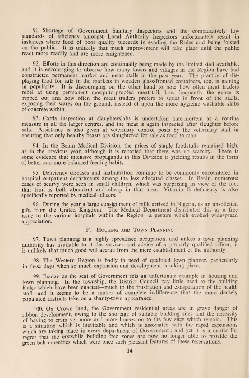 91. Shortage of Government Sanitary Inspectors and the comparatively low standards of efficiency amongst Local Authority Inspectors unfortunately result in instances where food of poor quality succeeds in evading the Rules and being foisted on the public. It is unlikely that much improvement will take place until the public react more readily and are more enlightened. 92. Efforts in this direction are continually being made by the limited staff available, and it is encouraging to observe how many towns and villages in the Region have had constructed permanent market and meat stalls in the past year. The practice of dis¬ playing food for sale in the markets in wooden glass-fronted containers, too, is gaining in popularity. It is discouraging on the other hand to note how often meat traders rebel at using permanent mosquito-proofed meatstall, how frequently the guaze is ripped out and how often the meat traders prefers to squat in front of the stalls, exposing their wares on the ground, instead of upon the more hygienic washable slabs of concrete within. 93. Cattle inspection at slaughterslabs is undertaken ante-mortem as a routine measure in all the larger centres, and the meat is again inspected after slaughter before sale. Assistance is also given at veterinary control posts by the veterinary staff in ensuring that only healthy beasts are slaughtered for sale as food to man. 94. In the Benin Medical Division, the prices of staple foodstuffs remained high, as in the previous year, although it is reported that there was no scarcity. There is some evidence that intensive propaganda in this Division is yielding results in the form of better and more balanced feeding habits. 95. Deficiency diseases and malnutrition continue to be commonly encountered in hospital outpatient departments among the less educated classes. In Benin, numerous cases of scurvy were seen in small children, which was surprising in view of the fact that fruit is both abundant and cheap in that area. Vitamin B deficiency is also specifically reported by medical officers. 96. During the year a large consignment of milk arrived in Nigeria, as an unsolicited gift, from the United Kingdom. The Medical Department distributed this as a free issue to the various hospitals within the Region—a gesture which evoked widespread appreciation. F.—Housing and Town Planning 97. Town planning is a highly specialised occupation, and unless a town planning authority has available to it the services and advice of a properly qualified officer, it is unlikely that much good will accrue from the mere establishment of the authority. 98. The Western Region is badly in need of qualified town planner, particularly in these days when so much expansion and development is taking place. 99. Ibadan as the seat of Government sets an unfortunate example in housing and town planning. In the township, the District Council pay little heed to the building Rules which have been enacted—much to the frustration and exasperation of the health staff—and it seems to be a matter of complete indifference that the more densely populated districts take on a shanty-town appearance. 100. On Crown land, the Government residential areas are in grave danger of ribbon development, owing to the shortage of suitable building sites and the necessity of having to cram yet more and more houses on to the few sites which remain. This is a situation which is inevitable and which is associated with the rapid expansions which are taking place in every department of Government; and yet it is a matter for regret that the erstwhile building free zones are now no longer able to provide the green belt amenities which were once such pleasant features of these reservations.