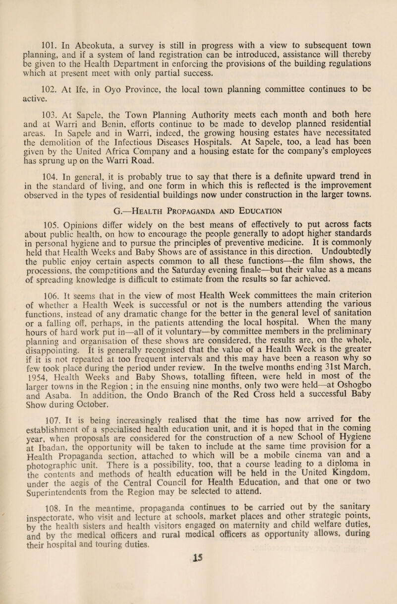101. In Abeokuta, a survey is still in progress with a view to subsequent town planning, and if a system of land registration can be introduced, assistance will thereby be given to the Health Department in enforcing the provisions of the building regulations which at present meet with only partial success. 102. At Ife, in Oyo Province, the local town planning committee continues to be active. 103. At Sapele, the Town Planning Authority meets each month and both here and at Warri and Benin, efforts continue to be made to develop planned residential areas. In Sapele and in Warri, indeed, the growing housing estates have necessitated the demolition of the Infectious Diseases Hospitals. At Sapele, too, a lead has been given by the United Africa Company and a housing estate for the company’s employees has sprung up on the Warri Road. 104. In general, it is probably true to say that there is a definite upward trend in in the standard of living, and one form in which this is reflected is the improvement observed in the types of residential buildings now under construction in the larger towns. G.—Health Propaganda and Education 105. Opinions differ widely on the best means of effectively to put across facts about public health, on how to encourage the people generally to adopt higher standards in personal hygiene and to pursue the principles of preventive medicine. It is commonly held that Health Weeks and Baby Shows are of assistance in this direction. Undoubtedly the public enjoy certain aspects common to all these functions—the film shows, the processions, the competitions and the Saturday evening finale—but their value as a means of spreading knowledge is difficult to estimate from the results so far achieved. 106. It seems that in the view of most Health Week committees the main criterion of whether a Health Week is successful or not is the numbers attending the various functions, instead of any dramatic change for the better in the general level of sanitation or a falling off, perhaps, in the patients attending the local hospital. When the many hours of hard work put in—all of it voluntary—by committee members in the preliminary planning and organisation of these shows are considered, the results are, on the whole, disappointing. It is generally recognised that the value of a Health Week is the greater if it is not repeated at too frequent intervals and this may have been a reason why so few took place during the period under review. In the twelve months ending 31st March, 1954, Health Weeks and Baby Shows, totalling fifteen, were held in most of the larger towns in the Region ; in the ensuing nine months, only two were held—at Oshogbo and Asaba. In addition, the Ondo Branch of the Red Cross held a successful Baby Show during October. 107. It is being increasingly realised that the time has now arrived for the establishment of a specialised health education unit, and it is hoped that in the coming year, when proposals are considered for the construction of a new School of Hygiene at Ibadan, the opportunity will be taken to include at the same time provision for a Health Propaganda section, attached to which will be a mobile cinema van and a photographic unit. There is a possibility, too, that a course leading to a diploma in the contents and methods of health education will be held in the United Kingdom, under the aegis of the Central Council for Health Education, and that one or two Superintendents from the Region may be selected to attend. 108. In the meantime, propaganda continues to be carried out by the sanitary inspectorate, who visit and lecture at schools, market places and other strategic points, by the health sisters and health visitors engaged on maternity and child welfare duties, and by the medical officers and rural medical officers as opportunity allows, during their hospital and touring duties.
