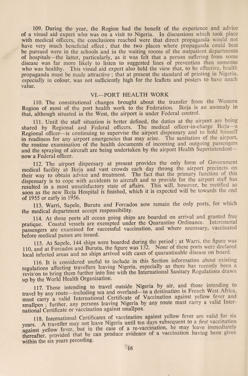 109. During the year, the Region had the benefit of the experience and advice of a visual aid expert who was on a visit to Nigeria. In discussions which took place with medical officers, the conclusions reached were that direct propaganda would not have very much beneficial effect; that the two places where propaganda could best be pursued were in the schools and in the waiting rooms of the outpatient departments of hospitals—the latter, particularly, as it was felt that a person suffering from some disease was far more likely to listen to suggested lines of prevention than someone who was healthy. This visual aid expert also held the view that, to be effective, health propaganda must be made attractive ; that at present the standard of printing in Nigeria, especially in colour, was not sufficiently high for the leaflets and posters to have much value. VI.—PORT HEALTH WORK 110. The constitutional changes brought about the transfer from the Western Region of most of the port health work to the Federation. Ikeja is an anomaly in that, although situated in the West, the airport is under Federal control. 111. Until the staff situation is better defined, the duties at the airport are being shared by Regional and Federal officers. The medical officer-in-charge Ikeja a Regional officer—is continuing to supervise the airport dispensary and to hold himself in readiness for any airport emergencies that may arise. The sanitation of the airport, the routine examination of the health documents of incoming and outgoing passengers and the spraying of aircraft are being undertaken by the airport Health Superintendent- now a Federal officer. 112. The airport dispensary at present provides the only form of Government medical facility at Ikeja and vast crowds each day throng the airport precincts on their way to obtain advice and treatment. The fact that the primary function of this dispensary is to cope with accidents to aircraft and to provide for the airport staff has resulted in a most unsatisfactory state of affairs. This will, however, be rectified as soon as the new Ikeja Hospital is finished, which it is expected will be towards the end of 1955 or early in 1956. 113. Warri, Sapele, Burutu and Forcados now remain the only ports, for which the medical department accept responsibility. 114. At these ports all ocean going ships are boarded on arrival and granted free pratique. Coastal vessels are exempted under the Quarantine Ordinance. Intercoastal passengers are examined for successful vaccination, and where necessary, vaccinated before medical passes are issued. 115. At Sapele, 144 ships were boarded during the period ; at Warri, the figure was 110, and at Forcados and Burutu, the figure was 132. None of these ports were declared local infected areas and no ships arrived with cases of quarantinable disease on board. 116. It is considered useful to include in this Section information about existing regulations affecting travellers leaving Nigeria, especially as there has recently been a revision to bring them further into line with the International Sanitary Regulations drawn up by the World Health Organisation. 117. Those intending to travel outside Nigeria by air, and those intending to travel by any route—including sea and overland—to a destination in French West Africa, must carry a valid International Certificate of Vaccination against yellow fever and smallpox ; further, any persons leaving Nigeria by any route must carry a valid Inter¬ national Certificate or vaccination against smallpox. 118. International Certificates of vaccination against yellow fever are valid for six vears 4 traveller may not leave Nigeria until ten days subsequent to a first vaccination against yellow fever, but in the case of a re-vaccination, he may leave immediately thereafter, provided that he can produce evidence of a vaccination having been given within the six years preceding.