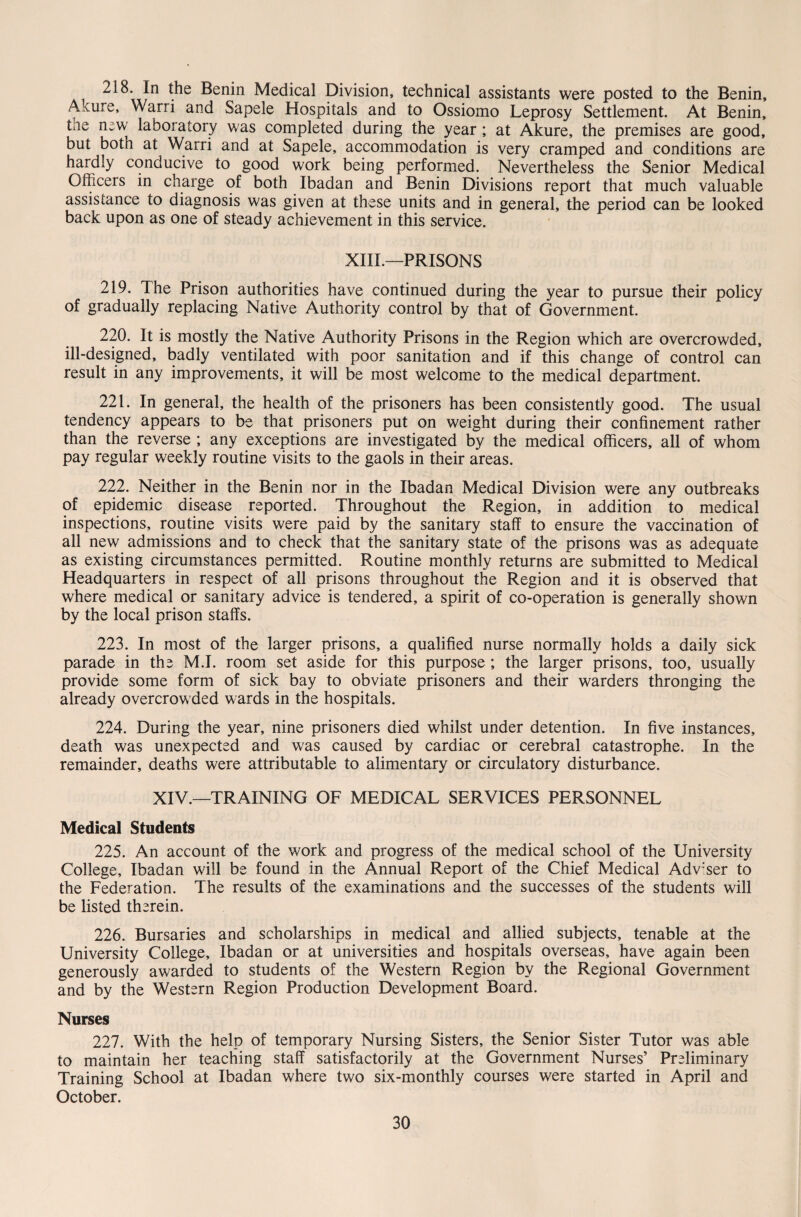 218. In the Benin Medical Division, technical assistants were posted to the Benin, Akure, Warri and Sapele Hospitals and to Ossiomo Leprosy Settlement. At Benin, the new laboratory was completed during the year ; at Akure, the premises are good, but both at Warri and at Sapele, accommodation is very cramped and conditions are hardly conducive to good work being performed. Nevertheless the Senior Medical Officers in charge of both Ibadan and Benin Divisions report that much valuable assistance to diagnosis was given at these units and in general, the period can be looked back upon as one of steady achievement in this service. XIII.—PRISONS 219. The Prison authorities have continued during the year to pursue their policy of gradually replacing Native Authority control by that of Government. 220. It is mostly the Native Authority Prisons in the Region which are overcrowded, ill-designed, badly ventilated with poor sanitation and if this change of control can result in any improvements, it will be most welcome to the medical department. 221. In general, the health of the prisoners has been consistently good. The usual tendency appears to be that prisoners put on weight during their confinement rather than the reverse ; any exceptions are investigated by the medical officers, all of whom pay regular weekly routine visits to the gaols in their areas. 222. Neither in the Benin nor in the Ibadan Medical Division were any outbreaks of epidemic disease reported. Throughout the Region, in addition to medical inspections, routine visits were paid by the sanitary staff to ensure the vaccination of all new admissions and to check that the sanitary state of the prisons was as adequate as existing circumstances permitted. Routine monthly returns are submitted to Medical Headquarters in respect of all prisons throughout the Region and it is observed that where medical or sanitary advice is tendered, a spirit of co-operation is generally shown by the local prison staffs. 223. In most of the larger prisons, a qualified nurse normally holds a daily sick parade in the M.I. room set aside for this purpose ; the larger prisons, too, usually provide some form of sick bay to obviate prisoners and their warders thronging the already overcrowded wards in the hospitals. 224. During the year, nine prisoners died whilst under detention. In five instances, death was unexpected and was caused by cardiac or cerebral catastrophe. In the remainder, deaths were attributable to alimentary or circulatory disturbance. XIV.—TRAINING OF MEDICAL SERVICES PERSONNEL Medical Students 225. An account of the work and progress of the medical school of the University College, Ibadan will be found in the Annual Report of the Chief Medical Adv:ser to the Federation. The results of the examinations and the successes of the students will be listed therein. 226. Bursaries and scholarships in medical and allied subjects, tenable at the University College, Ibadan or at universities and hospitals overseas, have again been generously awarded to students of the Western Region by the Regional Government and by the Western Region Production Development Board. Nurses 227. With the help of temporary Nursing Sisters, the Senior Sister Tutor was able to maintain her teaching staff satisfactorily at the Government Nurses’ Preliminary Training School at Ibadan where two six-monthly courses were started in April and October.