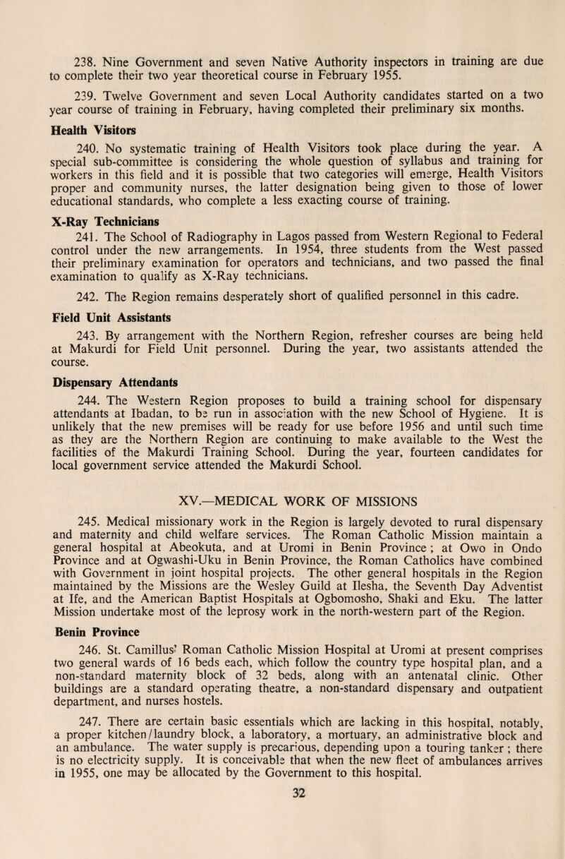 238. Nine Government and seven Native Authority inspectors in training are due to complete their two year theoretical course in February 1955. 239. Twelve Government and seven Local Authority candidates started on a two year course of training in February, having completed their preliminary six months. Health Visitors 240. No systematic training of Health Visitors took place during the year. A special sub-committee is considering the whole question of syllabus and training for workers in this field and it is possible that two categories will emerge. Health Visitors proper and community nurses, the latter designation being given to those of lower educational standards, who complete a less exacting course of training. X-Ray Technicians 241. The School of Radiography in Lagos passed from Western Regional to Federal control under the new arrangements. In 1954, three students from the West passed their preliminary examination for operators and technicians, and two passed the final examination to qualify as X-Ray technicians. 242. The Region remains desperately short of qualified personnel in this cadre. Field Unit Assistants 243. By arrangement with the Northern Region, refresher courses are being held at Makurdi for Field Unit personnel. During the year, two assistants attended the course. Dispensary Attendants 244. The Western Region proposes to build a training school for dispensary attendants at Ibadan, to be run in association with the new School of Hygiene. It is unlikely that the new premises will be ready for use before 1956 and until such time as they are the Northern Region are continuing to make available to the West the facilities of the Makurdi Training School. During the year, fourteen candidates for local government service attended the Makurdi School. XV.—MEDICAL WORK OF MISSIONS 245. Medical missionary work in the Region is largely devoted to rural dispensary and maternity and child welfare services. The Roman Catholic Mission maintain a general hospital at Abeokuta, and at Uromi in Benin Province ; at Owo in Ondo Province and at Ogwashi-Uku in Benin Province, the Roman Catholics have combined with Government in joint hospital projects. The other general hospitals in the Region maintained by the Missions are the Wesley Guild at Ilesha, the Seventh Day Adventist at Ife, and the American Baptist Hospitals at Ogbomosho, Shaki and Eku. The latter Mission undertake most of the leprosy work in the north-western part of the Region. Benin Province 246. St. Camillus’ Roman Catholic Mission Hospital at Uromi at present comprises two general wards of 16 beds each, which follow the country type hospital plan, and a non-standard maternity block of 32 beds, along with an antenatal clinic. Other buildings are a standard operating theatre, a non-standard dispensary and outpatient department, and nurses hostels. 247. There are certain basic essentials which are lacking in this hospital, notably, a proper kitchen /laundry block, a laboratory, a mortuary, an administrative block and an ambulance. The water supply is precarious, depending upon a touring tanker ; there is no electricity supply. It is conceivable that when the new fleet of ambulances arrives in 1955, one may be allocated by the Government to this hospital.