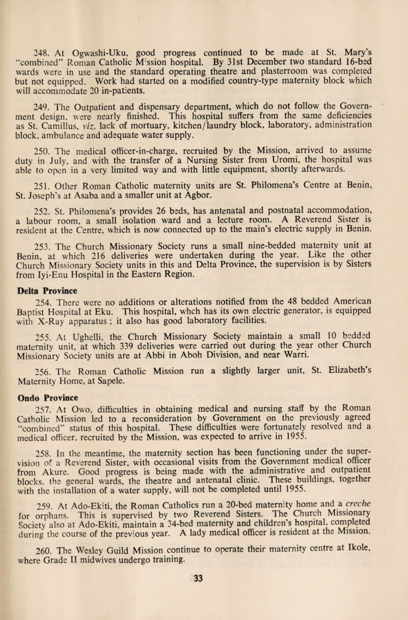 248. At Ogwashi-Uku, good progress continued to be made at St. Mary’s “combined” Roman Catholic M:ssion hospital. By 31st December two standard 16-bed wards were in use and the standard operating theatre and plasterroom was completed but not equipped. Work had started on a modified country-type maternity block which will accommodate 20 in-patients. 249. The Outpatient and dispensary department, which do not follow the Govern¬ ment design, were nearly finished. This hospital suffers from the same deficiencies as St. Camillus, viz, lack of mortuary, kitchen/laundry block, laboratory, administration block, ambulance and adequate water supply. 250. The medical officer-in-charge, recruited by the Mission, arrived to assume duty in July, and with the transfer of a Nursing Sister from Uromi, the hospital was able to open in a very limited way and with little equipment, shortly afterwards. 251. Other Roman Catholic maternity units are St. Philomena’s Centre at Benin, St. Joseph’s at Asaba and a smaller unit at Agbor. 252. St. Philomena’s provides 26 beds, has antenatal and postnatal accommodation, a labour room, a small isolation ward and a lecture room. A Reverend Sister is resident at the Centre, which is now connected up to the main’s electric supply in Benin. 253. The Church Missionary Society runs a small nine-bedded maternity unit at Benin, at which 216 deliveries were undertaken during the year. Like the other Church Missionary Society units in this and Delta Province, the supervision is by Sisters from Iyi-Enu Hospital in the Eastern Region. Delta Province 254. There were no additions or alterations notified from the 48 bedded American Baptist Hospital at Eku. This hospital, whch has its own electric generator, is equipped with X-Ray apparatus ; it also has good laboratory facilities. 255. At Ughelli, the Church Missionary Society maintain a small 10 bedded maternity unit, at which 339 deliveries were carried out during the year other Church Missionary Society units are at Abbi in Aboh Division, and near Ward. 256. The Roman Catholic Mission run a slightly larger unit, St. Elizabeth’s Maternity Home, at Sapele. Ondo Province 257. At Owo, difficulties in obtaining medical and nursing staff by the Roman Catholic Mission led to a reconsideration by Government on the previously agreed “combined” status of this hospital. These difficulties were fortunately resolved and a medical officer, recruited by the Mission, was expected to arrive in 1955. 258. In the meantime, the maternity section has been functioning under the super¬ vision of a Reverend Sister, with occasional visits from the Government medical officer from Akure. Good progress is being made with the administrative and outpatient blocks, the general wards, the theatre and antenatal clinic. These buildings, together with the installation of a water supply, will not be completed until 1955. 259. At Ado-Ekiti, the Roman Catholics run a 20-bed maternity home and a creche for orphans. This is supervised by two Reverend Sisters. The Church Missionary Society also at Ado-Ekiti, maintain a 34-bed maternity and children’s hospital, completed during the course of the previous year. A lady medical officer is resident at the Mission. 260. The Wesley Guild Mission continue to operate their maternity centre at Ikole, where Grade II midwives undergo training.