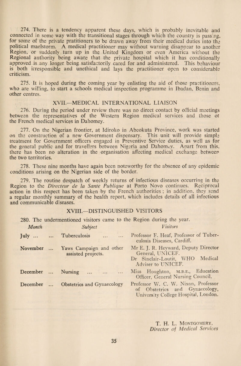 274. There is a tendency apparent these days, which is probably inevitable and connected in some way with the transitional stages through which the country is passing, for some of the private pratitioners to be drawn away from their medical duties into the political maelstorm. A medical practitioner may without warning disappear to another Region, or suddenly turn up in the United Kingdom or even America without the Regional authority being aware that the private hospital which it has conditionally approved is any longer being satisfactorily cared for and administered. This behaviour is both irresponsible and unethical and lays the practitioner open to considerable criticism. 275. It is hoped during the coming year by enlisting the aid of those practitioners, who are willing, to start a schools medical inspection programme in Ibadan, Benin and other centres. XVII.—MEDICAL INTERNATIONAL LIAISON 276. During the period under review there was no direct contact by official meetings between the representatives of the Western Region medical services and those or the French medical services in Dahomey. 277. On the Nigerian frontier, at Idiroko in Abeokuta Province, work was started on the construction of a new Government dispensary. This unit will provide simple treatment for Government officers engaged in Preventive Service duties, as well as for the general public and for travellers between Nigeria and Dahomcv. Apart from this, there has been no alteration in the organisation affecting medical exchange between the two territories. 278. These nine months have again been noteworthy for the absence of any epidemic conditions arising on the Nigerian side of the border. 279. The routine despatch of weekly returns of infectious diseases occurring in the Region to the Directeur de la Sante Publique at Porto Novo continues. Reciprocal action in this respect has been taken by the French authorities ; in addition, they send a regular monthly summary of the health report, which includes details of all infectious and communicable diseases. XVIII.—DISTINGUISHED VISITORS 280. The undermentioned visitors came to the Region during the year. Month Subject Visitors July. Tuberculosis Professor F. Heaf, Professor of Tuber¬ culosis Diseases, Cardiff. November ... Yaws Campaign and other assisted projects. Mr E. J. R. Heyward, Deputy Director General, UNICEF. Dr Sinclair-Loutit, WHO Medical Adviser to UNICEF. December ... Nursing Miss Houghton, m.b.e., Education Officer, General Nursing Council. December ... Obstetrics and Gynaecology Professor W. C. W. Nixon, Professor of Obstetrics and Gynaecology, University College Hospital, London. 35 T. H. L. Montgomery, Director of Medical Services