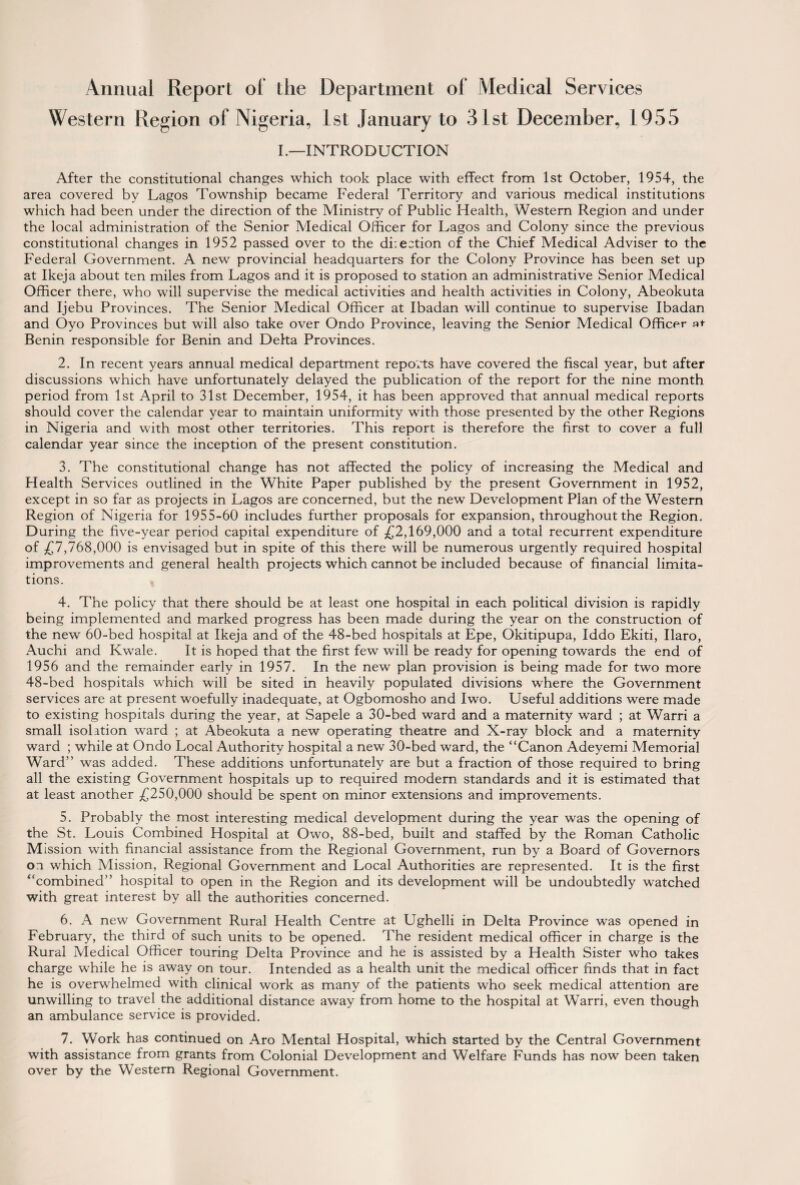 Annual Report ol the Department of Medical Services Western Region of Nigeria, 1st January to 3 1st December, 1955 I.—INTRODUCTION After the constitutional changes which took place with effect from 1st October, 1954, the area covered by Lagos Township became Federal Territory and various medical institutions which had been under the direction of the Ministry of Public Health, Western Region and under the local administration of the Senior Medical Officer for Lagos and Colony since the previous constitutional changes in 1952 passed over to the diiection of the Chief Medical Adviser to the Federal Government. A new provincial headquarters for the Colony Province has been set up at Ikeja about ten miles from Lagos and it is proposed to station an administrative Senior Medical Officer there, who will supervise the medical activities and health activities in Colony, Abeokuta and Ijebu Provinces. The Senior Medical Officer at Ibadan will continue to supervise Ibadan and Oyo Provinces but will also take over Ondo Province, leaving the Senior Medical Officer at Benin responsible for Benin and Deha Provinces. 2. In recent years annual medical department reports have covered the fiscal year, but after discussions which have unfortunately delayed the publication of the report for the nine month period from 1st April to 31st December, 1954, it has been approved that annual medical reports should cover the calendar year to maintain uniformity with those presented by the other Regions in Nigeria and with most other territories. This report is therefore the first to cover a full calendar year since the inception of the present constitution. 3. The constitutional change has not affected the policy of increasing the Medical and Health Services outlined in the White Paper published by the present Government in 1952, except in so far as projects in Lagos are concerned, but the new Development Plan of the Western Region of Nigeria for 1955-60 includes further proposals for expansion, throughout the Region. During the five-year period capital expenditure of £2,169,000 and a total recurrent expenditure of £7,768,000 is envisaged but in spite of this there will be numerous urgently required hospital improvements and general health projects which cannot be included because of financial limita¬ tions. 4. The policy that there should be at least one hospital in each political division is rapidly being implemented and marked progress has been made during the year on the construction of the new 60-bed hospital at Ikeja and of the 48-bed hospitals at Epe, Okitipupa, Iddo Ekiti, Ilaro, Auchi and Kwale. It is hoped that the first few will be ready for opening towards the end of 1956 and the remainder early in 1957. In the new plan provision is being made for two more 48-bed hospitals which will be sited in heavily populated divisions where the Government services are at present woefully inadequate, at Ogbomosho and Iwo. Useful additions were made to existing hospitals during the year, at Sapele a 30-bed ward and a maternity ward ; at Warri a small isolation ward ; at Abeokuta a new operating theatre and X-ray block and a maternity ward ; while at Ondo Local Authority hospital a new 30-bed ward, the “Canon Adeyemi Memorial Ward” was added. These additions unfortunately are but a fraction of those required to bring all the existing Government hospitals up to required modern standards and it is estimated that at least another £250,000 should be spent on minor extensions and improvements. 5. Probably the most interesting medical development during the year was the opening of the St. Louis Combined Hospital at Owo, 88-bed, built and staffed by the Roman Catholic Mission with financial assistance from the Regional Government, run by a Board of Governors on which Mission, Regional Government and Local Authorities are represented. It is the first “combined” hospital to open in the Region and its development will be undoubtedly watched with great interest by all the authorities concerned. 6. A new Government Rural Health Centre at Ughelli in Delta Province was opened in February, the third of such units to be opened. The resident medical officer in charge is the Rural Medical Officer touring Delta Province and he is assisted by a Health Sister who takes charge while he is away on tour. Intended as a health unit the medical officer finds that in fact he is overwhelmed with clinical work as many of the patients who seek medical attention are unwilling to travel the additional distance away from home to the hospital at Warri, even though an ambulance service is provided. 7. Work has continued on Aro Mental Hospital, which started by the Central Government with assistance from grants from Colonial Development and Welfare Funds has now been taken over by the Western Regional Government.