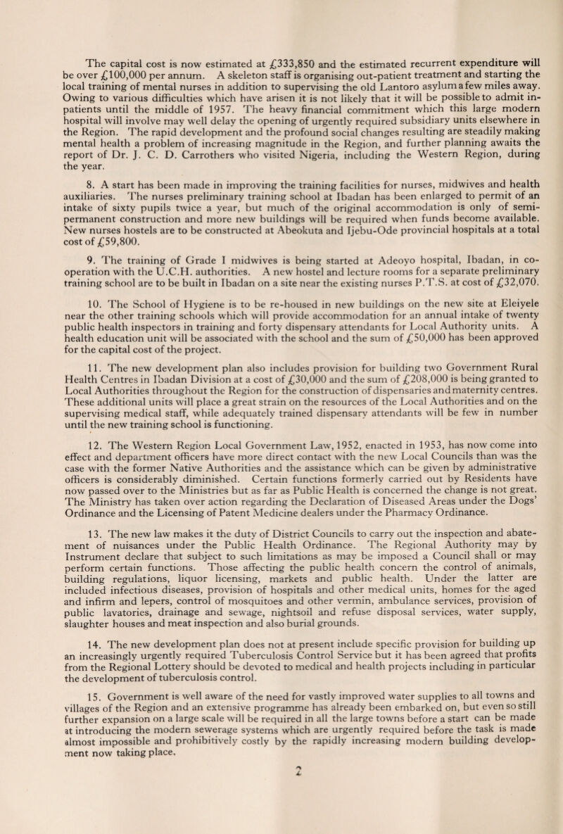 The capital cost is now estimated at £333,850 and the estimated recurrent expenditure will be over £100,000 per annum. A skeleton staff is organising out-patient treatment and starting the local training of mental nurses in addition to supervising the old Lantoro asylum a few miles away. Owing to various difficulties which have arisen it is not likely that it will be possible to admit in¬ patients until the middle of 1957. The heavy financial commitment which this large modern hospital will involve may well delay the opening of urgently required subsidiary units elsewhere in the Region. The rapid development and the profound social changes resulting are steadily making mental health a problem of increasing magnitude in the Region, and further planning awaits the report of Dr. J. C. D. Carrothers who visited Nigeria, including the Western Region, during the year. 8. A start has been made in improving the training facilities for nurses, midwives and health auxiliaries. The nurses preliminary training school at Ibadan has been enlarged to permit of an intake of sixty pupils twice a year, but much of the original accommodation is only of semi¬ permanent construction and more new buildings will be required when funds become available. New nurses hostels are to be constructed at Abeokuta and Ijebu-Ode provincial hospitals at a total cost of £59,800. 9. The training of Grade I midwives is being started at Adeoyo hospital, Ibadan, in co¬ operation with the U.C.H. authorities. A new hostel and lecture rooms for a separate preliminary training school are to be built in Ibadan on a site near the existing nurses P.T.S. at cost of £32,070. 10. The School of Hygiene is to be re-housed in new buildings on the new site at Eleiyele near the other training schools which will provide accommodation for an annual intake of twenty public health inspectors in training and forty dispensary attendants for Local Authority units. A health education unit will be associated with the school and the sum of £50,000 has been approved for the capital cost of the project. 11. The new development plan also includes provision for building two Government Rural Health Centres in Ibadan Division at a cost of £30,000 and the sum of £208,000 is being granted to Local Authorities throughout the Region for the construction of dispensaries and maternity centres. These additional units will place a great strain on the resources of the Local Authorities and on the supervising medical staff, while adequately trained dispensary attendants will be few in number until the new training school is functioning. 12. The Western Region Local Government Law, 1952, enacted in 1953, has now come into effect and department officers have more direct contact with the new Local Councils than was the case with the former Native Authorities and the assistance which can be given by administrative officers is considerably diminished. Certain functions formerly carried out by Residents have now passed over to the Ministries but as far as Public Health is concerned the change is not great. The Ministry has taken over action regarding the Declaration of Diseased Areas under the Dogs’ Ordinance and the Licensing of Patent Medicine dealers under the Pharmacy Ordinance. 13. The new law makes it the duty of District Councils to carry out the inspection and abate¬ ment of nuisances under the Public Health Ordinance. The Regional Authority may by Instrument declare that subject to such limitations as may be imposed a Council shall or may perform certain functions. Those affecting the public health concern the control of animals, building regulations, liquor licensing, markets and public health. Under the latter are included infectious diseases, provision of hospitals and other medical units, homes for the aged and infirm and lepers, control of mosquitoes and other vermin, ambulance services, provision of public lavatories, drainage and sewage, nightsoil and refuse disposal services, water supply, slaughter houses and meat inspection and also burial grounds. 14. The new development plan does not at present include specific provision for building up an increasingly urgently required Tuberculosis Control Service but it has been agreed that profits from the Regional Lottery should be devoted to medical and health projects including in particular the development of tuberculosis control. 15. Government is well aware of the need for vastly improved water supplies to all towns and villages of the Region and an extensive programme has already been embarked on, but even so still further expansion on a large scale will be required in all the large towns before a start can be made at introducing the modern sewerage systems which are urgently required before the task is made almost impossible and prohibitively costly by the rapidly increasing modern building develop¬ ment now taking place.