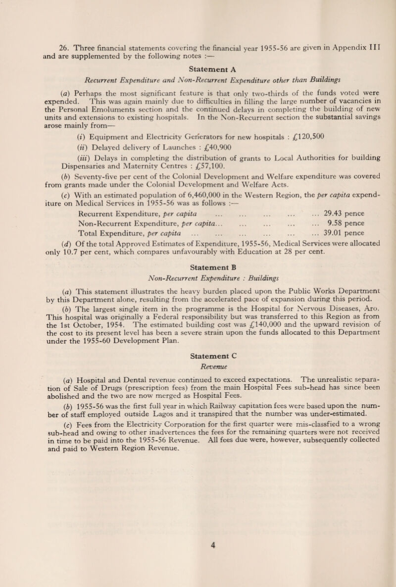 26. Three financial statements covering the financial year 1955-56 are given in Appendix III and are supplemented by the following notes :— Statement A Recurrent Expenditure and Non-Recurrent Expenditure other than Buildings (a) Perhaps the most significant feature is that only two-thirds of the funds voted were expended. This was again mainly due to difficulties in filling the large number of vacancies in the Personal Emoluments section and the continued delays in completing the building of new units and extensions to existing hospitals. In the Non-Recurrent section the substantial savings arose mainly from— (i) Equipment and Electricity Generators for new hospitals : £120,500 (ii) Delayed delivery of Launches : £40,900 (Hi) Delays in completing the distribution of grants to Local Authorities for building Dispensaries and Maternity Centres : £57,100. (b) Seventy-five per cent of the Colonial Development and Welfare expenditure was covered from grants made under the Colonial Development and Welfare Acts. (c) With an estimated population of 6,460,000 in the Western Region, the per capita expend¬ iture on Medical Services in 1955-56 was as follows :— Recurrent Expenditure, per capita ... ... ... ... ... 29.43 pence Non-Recurrent Expenditure, per capita... ... ... ... ... 9.58 pence Total Expenditure, per capita ... ... ... ... ... ... 39.01 pence (d) Of the total Approved Estimates of Expenditure, 1955-56, Medical Services were allocated only 10.7 per cent, which compares unfavourably with Education at 28 per cent. Statement B Non-Recurrent Expenditure : Buildings (a) This statement illustrates the heavy burden placed upon the Public Works Department by this Department alone, resulting from the accelerated pace of expansion during this period. (b) The largest single item in the programme is the Hospital for Nervous Diseases, Aro. This hospital was originally a Federal responsibility but was transferred to this Region as from the 1st October, 1954. The estimated building cost was £140,000 and the upward revision of the cost to its present level has been a severe strain upon the funds allocated to this Department under the 1955-60 Development Plan. Statement C Revenue (a) Hospital and Dental revenue continued to exceed expectations. The unrealistic separa¬ tion of Sale of Drugs (prescription fees) from the main Hospital Fees sub-head has since been abolished and the two are now merged as Hospital Fees. (b) 1955-56 was the first full year in which Railway capitation fees were based upon the num¬ ber of staff employed outside Lagos and it transpired that the number was under-estimated. (c) Fees from the Electricity Corporation for the first quarter were mis-classfied to a wrong sub-head and owing to other inadvertences the fees for the remaining quarters were not received in time to be paid into the 1955-56 Revenue. All fees due were, however, subsequently collected and paid to Western Region Revenue.