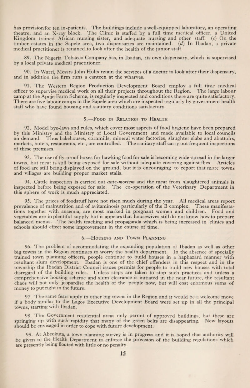 has provision for ten in-patients. The buildings include a well-equipped laboratory, an operating theatre, and an X-ray block. The Clinic is staffed by a full time medical officer, a United Kingdom trained African nursing sister, and adequate nursing and other staff, (c) On the timber estates in the Sapele area, two dispensaries are maintained. (d) In Ibadan, a private medical practitioner is retained to look after the health of the junior staff. 89. The Nigeria Tobacco Company has, in Ibadan, its own dispensary, which is supervised by a local private medical practitioner. 90. In Warri, Messrs John Holts retain the services of a doctor to look after their dispensary, and in addition the firm runs a canteen at the wharves. 91. The Western Region Production Development Board employ a full time medical officer to supervise medical work on all their projects throughout the Region. The large labour camp at the Apoje Farm Scheme, is regularly inspected and conditions there are quite satisfactory. There are five labour camps in the Sapele area which are inspected regularly by government health staff who have found housing and sanitary conditions satisfactory. 5.—Food in Relation to Health 92. Model bye-laws and rules, which cover most aspects of food hygiene have been prepared by this Ministry and the Ministry of Local Government and made available to local councils on demand. Thus bakehouses, cornmills, mineral water factories, slaughter slabs and abattoirs, markets, hotels, restaurants, etc., are controlled. The sanitary staff carry out frequent inspections of these premises. 93. The use of fly-proof boxes for hawking food for sale is becoming wide-spread in the larger towns, but meat is still being exposed for sale without adequate covering against flies. Articles of food are still being displayed on the ground, but it is encouraging to report that more towns and villages are building proper market stalls. 94. Cattle inspection is carried out ante-mortem and the meat from slaughtered animals is inspected before being exposed for sale. The co-operation of the Veterinary Department in this sphere of work is much appreciated. 95. The prices of foodstuff have not risen much during the year. All medical areas report prevalence of malnutrition and of avitaminosis particularly of the B complex. These manifesta¬ tions together with anaemia, are most marked in pregnant women and children. Food and vegetables are in plentiful supply but it appears that housewives still do not know how to prepare balanced menus. The health teaching and propaganda which is being increased in clinics and schools should effect some improvement in the course of time. 6.—Housing and Town Planning 96. The problem of accommodating the expanding population of Ibadan as well as other big towns in the Region continues to worry the health department. In the absence of specially trained town planning officers, people continue to build houses in a haphazard manner with resultant slum development. Ibadan is one of the chief offenders in this respect and in the township the Ibadan District Council issues permits for people to build new houses with total disregard of the building rules. Unless steps are taken to stop such practices and unless a comprehensive housing scheme and slum clearance is initiated in the near future, the resultant chaos will not only jeopardise the health of the people now, but will cost enormous sums of money to put right in the future. 97. The same fears apply to other big towns in the Region and it would be a welcome move if a body similar to the Lagos Executive Development Board were set up in all the principal towns, starting with Ibadan. 98. The Government residential areas only permit of approved buildings, but these are springing up with such rapidity that many of the green belts are disappearing. New layouts should be envisaged in order to cope with future development. 99. At Abeokuta, a town planning survey is in progress and it is hoped that authority will be given to the Health Department to enforce the provision of the building regulations which are presently being flouted with little or no penalty.