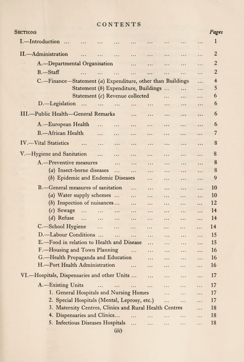 CONTENTS Sections Pages I. —Introduction ... ... ... ... ... ... ... ... ... 1 II. —Administration ... ... ... ... ... ... ... ... 2 A. —Departmental Organisation ... ... ... ... ... 2 B. Staff ... ... ... ... ... ... ... ... 2 C. —Finance—Statement (a) Expenditure, other than Buildings ... 4 Statement (b) Expenditure, Buildings ... ... ... 5 Statement (c) Revenue collected ... ... ... 6 D. —Legislation ... ... ... ... ... ... ... ... 6 III. —Public Health—General Remarks ... ... ... ... ... 6 A. —European Health ... ... ... ... ... ... ... 6 B. —African Health ... ... ... ... ... ... ... 7 IV. —Vital Statistics ... ... ... ... ... ... ... ... 8 V. —Hygiene and Sanitation ... ... ... ... ... ... ... 8 A. —Preventive measures ... ... ... ... ... ... 8 (a) Insect-borne diseases ... ... ... ... ... ... 8 (b) Epidemic and Endemic Diseases ... ... ... ... 9 B. —General measures of sanitation ... ... ... ... ... 10 (a) Water supply schemes ... ... ... ... ... ... 10 (b) Inspection of nuisances... ... ... ... ... ... 12 (c) Sewage ... ... ... ... ... ... ... ... 14 (d) Refuse ... ... ... ... ... ... ... ... 14 C. —School Hygiene ... ... ... ... ... ... ... 14 D. —Labour Conditions ... ... ... ... ... ... ... 15 E. —Food in relation to Health and Disease ... ... ... ... 15 F. —Housing and Town Planning ... ... ... ... ... 16 G. —Health Propaganda and Education ... ... ... ... 16 H. —Port Health Administration ... ... ... ... ... 16 VI. —Hospitals, Dispensaries and other Units ... ... ... ... ... 17 A.—Existing Units ... ... ... ... ... ... ... 17 1. General Hospitals and Nursing Homes ... ... ... 17 2. Special Hospitals (Mental, Leprosy, etc.) ... ... ... 17 3. Maternity Centres, Clinics and Rural Health Centres ... 18 4. Dispensaries and Clinics... ... ... ... ... ... 18 5. Infectious Diseases Hospitals ... ... ... ... ... 18