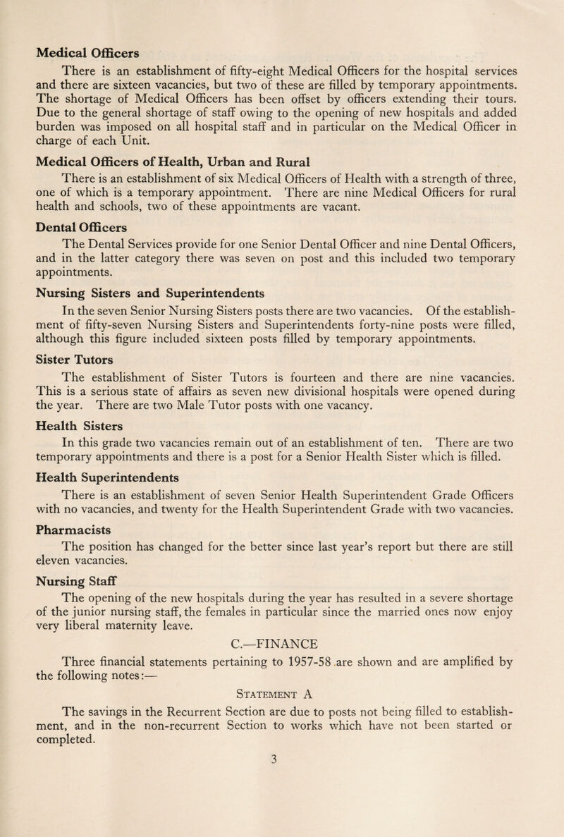 Medical Officers There is an establishment of fifty-eight Medical Officers for the hospital services and there are sixteen vacancies, but two of these are filled by temporary appointments. The shortage of Medical Officers has been offset by officers extending their tours. Due to the general shortage of staff owing to the opening of new hospitals and added burden was imposed on all hospital staff and in particular on the Medical Officer in charge of each Unit. Medical Officers of Health, Urban and Rural There is an establishment of six Medical Officers of Health with a strength of three, one of which is a temporary appointment. There are nine Medical Officers for rural health and schools, two of these appointments are vacant. Dental Officers The Dental Services provide for one Senior Dental Officer and nine Dental Officers, and in the latter category there was seven on post and this included two temporary appointments. Nursing Sisters and Superintendents In the seven Senior Nursing Sisters posts there are two vacancies. Of the establish¬ ment of fifty-seven Nursing Sisters and Superintendents forty-nine posts were filled, although this figure included sixteen posts filled by temporary appointments. Sister Tutors The establishment of Sister Tutors is fourteen and there are nine vacancies. This is a serious state of affairs as seven new divisional hospitals were opened during the year. There are two Male Tutor posts with one vacancy. Health Sisters In this grade two vacancies remain out of an establishment of ten. There are two temporary appointments and there is a post for a Senior Health Sister which is filled. Health Superintendents There is an establishment of seven Senior Health Superintendent Grade Officers with no vacancies, and twenty for the Health Superintendent Grade with two vacancies. Pharmacists The position has changed for the better since last year’s report but there are still eleven vacancies. Nursing Staff The opening of the new hospitals during the year has resulted in a severe shortage of the junior nursing staff, the females in particular since the married ones now enjoy very liberal maternity leave. C.—FINANCE Three financial statements pertaining to 1957-58 are shown and are amplified by the following notes:— Statement A The savings in the Recurrent Section are due to posts not being filled to establish¬ ment, and in the non-recurrent Section to works which have not been started or completed.