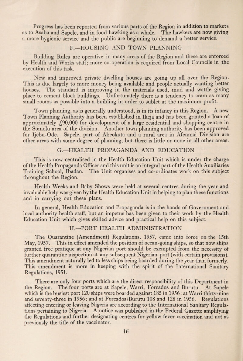 Progress has been reported from various parts of the Region in addition to markets as to Asaba and Sapele, and in food hawking as a whole. The hawkers are now giving a more hygienic service and the public are beginning to demand a better service. F._HOUSING AND TOWN PLANNING Building Rules are operative in many areas of the Region and these are enforced by Health and Works staff; more co-operation is required from Local Councils in the execution of this task. New and improved private dwelling houses are going up all over the Region. This is due largely to more money being available and people actually wanting better houses. The standard is improving in the materials used, mud and wattle giving place to cement block buildings. Unfortunately there is a tendency to cram as many small rooms as possible into a building in order to sublet at the maximum profit. Town planning, as is generally understood, is in its infancy in this Region. A new Town Planning Authority has been established in Ikeja and has been granted a loan of approximately £90,000 for development of a large residential and shopping centre in the Somolu area of the division. Another town planning authority has been approved for Ijebu-Ode. Sapele, part of Abeokuta and a rural area in Afenmai Division are other areas with some degree of planning, but there is little or none in all other areas. G.—HEALTH PROPAGANDA AND EDUCATION This is now centralised in the Health Education Unit which is under the charge of the Health Propaganda Officer and this unit is an integral part of the Health Auxiliaries Training School, Ibadan. The Unit organises and co-ordinates work on this subject throughout the Region. Health Weeks and Baby Shows were held at several centres during the year and invaluable help was given by the Health Education Unit in helping to plan these functions and in carrying out these plans. In general, Health Education and Propaganda is in the hands of Government and local authority health staff, but an impetus has been given to their work by the Health Education Unit which gives skilled advice and practical help on this subject. H.—PORT HEALTH ADMINISTRATION The Quarantine (Amendment) Regulations, 1957, came into force on the 15th May, 1957. This in effect amended the position of ocean-going ships, so that now ships granted free pratique at any Nigerian port should be exempted from the necessity of further quarantine inspection at any subsequent Nigerian port (with certain provisions). This amendment naturally led to less ships being boarded during the year than formerly. This amendment is more in keeping with the spirit of the International Sanitary Regulations, 1951. There are only four ports which are the direct responsibility of this Department in the Region. The four ports are at Sapele, Warri, Forcados and Burutu. At Sapele which is the busiest port 120 ships were boarded against 185 in 1956; at Warri thirty-nine and seventy-three in 1956; and at Forcados/Burutu 108 and 128 in 1956. Regulations affecting entering or leaving Nigeria are according to the International Sanitary Regula¬ tions pertaining to Nigeria. A notice was published in the Federal Gazette amplifying the Regulations and further designating centres for yellow fever vaccination and not as previously the title of the vaccinator.
