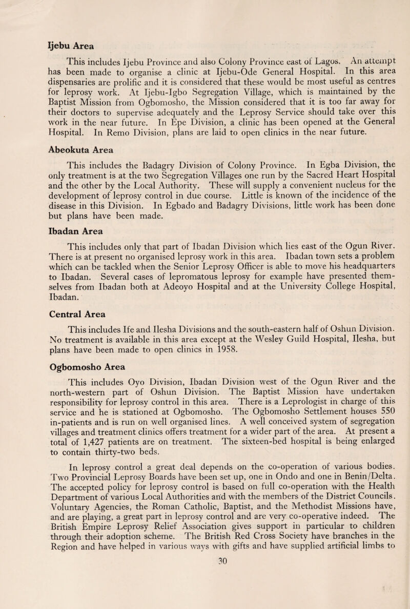 Ijebu Area This includes Ijebu Province and also Colony Province east ol Lagos. An attempt has been made to organise a clinic at Ijebu-Ode General Hospital. In this area dispensaries are prolific and it is considered that these would be most useful as centres for leprosy work. At Ijebu-Igbo Segregation Village, which is maintained by the Baptist Mission from Ogbomosho, the Mission considered that it is too far away for their doctors to supervise adequately and the Leprosy Service should take over this work in the near future. In Epe Division, a clinic has been opened at the General Hospital. In Remo Division, plans are laid to open clinics in the near future. Abeokuta Area This includes the Badagry Division of Colony Province. In Egba Division, the only treatment is at the two Segregation Villages one run by the Sacred Heart Hospital and the other by the Local Authority. These will supply a convenient nucleus for the development of leprosy control in due course. Little is known of the incidence of the disease in this Division. In Egbado and Badagry Divisions, little work has been done but plans have been made. Ibadan Area This includes only that part of Ibadan Division which lies east of the Ogun River. There is at present no organised leprosy work in this area, Ibadan town sets a problem which can be tackled when the Senior Leprosy Officer is able to move his headquarters to Ibadan. Several cases of lepromatous leprosy for example have presented them¬ selves from Ibadan both at Adeoyo Hospital and at the University College Hospital, Ibadan. Central Area This includes Ife and Ilesha Divisions and the south-eastern half of Oshun Division. No treatment is available in this area except at the Wesley Guild Hospital, Ilesha, but plans have been made to open clinics in 1958. Ogbomosho Area This includes Oyo Division, Ibadan Division west of the Ogun River and the north-western part of Oshun Division. The Baptist Mission have undertaken responsibility for leprosy control in this area. There is a Leprologist in charge of this service and he is stationed at Ogbomosho. The Ogbomosho Settlement houses 550 in-patients and is run on well organised lines. A well conceived system of segregation villages and treatment clinics offers treatment for a wider part of the area. At present a total of 1,427 patients are on treatment. The sixteen-bed hospital is being enlarged to contain thirty-two beds. In leprosy control a great deal depends on the co-operation of various bodies. Two Provincial Leprosy Boards have been set up, one in Ondo and one in Benin/Delta. The accepted policy for leprosy control is based on full co-operation with the Health Department of various Local Authorities and with the members of the District Councils. Voluntary Agencies, the Roman Catholic, Baptist, and the Methodist Missions have, and are playing, a great part in leprosy control and are very co-operative indeed. The British Empire Leprosy Relief Association gives support in particular to children through their adoption scheme. The British Red Cross Society have branches in the Region and have helped in various ways with gifts and have supplied artificial limbs to