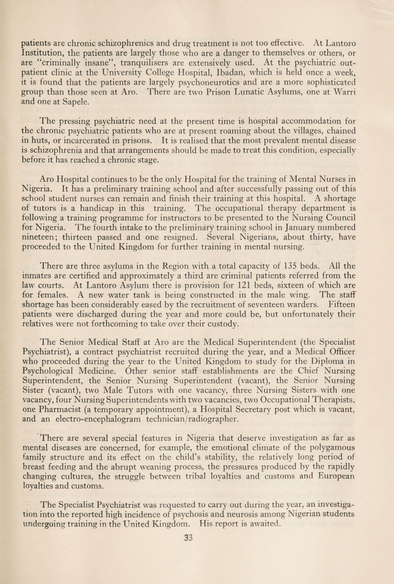 patients are chronic schizophrenics and drug treatment is not too effective. At Lantoro Institution, the patients are largely those who are a danger to themselves or others, or are “criminally insane”, tranquilisers are extensively used. At the psychiatric out¬ patient clinic at the University College Hospital, Ibadan, which is held once a week, it is found that the patients are largely psychoneurotics and are a more sophisticated group than those seen at Aro. There are two Prison Lunatic Asylums, one at Warri and one at Sapele. The pressing psychiatric need at the present time is hospital accommodation for the chronic psychiatric patients who are at present roaming about the villages, chained in huts, or incarcerated in prisons. It is realised that the most prevalent mental disease is schizophrenia and that arrangements should be made to treat this condition, especially before it has reached a chronic stage. Aro Hospital continues to be the only Hospital for the training of Mental Nurses in Nigeria. It has a preliminary training school and after successfully passing out of this school student nurses can remain and finish their training at this hospital. A shortage of tutors is a handicap in this training. The occupational therapy department is following a training programme for instructors to be presented to the Nursing Council for Nigeria. The fourth intake to the preliminary training school in January numbered nineteen; thirteen passed and one resigned. Several Nigerians, about thirty, have proceeded to the United Kingdom for further training in mental nursing. There are three asylums in the Region with a total capacity of 135 beds. All the inmates are certified and approximately a third are criminal patients referred from the law courts. At Lantoro Asylum there is provision for 121 beds, sixteen of which are for females. A new water tank is being constructed in the male wing. The staff shortage has been considerably eased by the recruitment of seventeen warders. Fifteen patients were discharged during the year and more could be, but unfortunately their relatives were not forthcoming to take over their custody. The Senior Medical Staff at Aro are the Medical Superintendent (the Specialist Psychiatrist), a contract psychiatrist recruited during the year, and a Medical Officer who proceeded during the year to the LTnited Kingdom to study for the Diploma in Psychological Medicine. Other senior staff establishments are the Chief Nursing Superintendent, the Senior Nursing Superintendent (vacant), the Senior Nursing Sister (vacant), two Male Tutors with one vacancy, three Nursing Sisters with one vacancy, four Nursing Superintendents with two vacancies, two Occupational Therapists, one Pharmacist (a temporary appointment), a Hospital Secretary post which is vacant, and an electro-encephalogram technician/radiographer. There are several special features in Nigeria that deserve investigation as far as mental diseases are concerned, for example, the emotional climate of the polygamous family structure and its effect on the child’s stability, the relatively long period of breast feeding and the abrupt weaning process, the pressures produced by the rapidly changing cultures, the struggle between tribal loyalties and customs and European loyalties and customs. The Specialist Psychiatrist was requested to carry out during the year, an investiga¬ tion into the reported high incidence of psychosis and neurosis among Nigerian students undergoing training in the United Kingdom. His report is awaited.