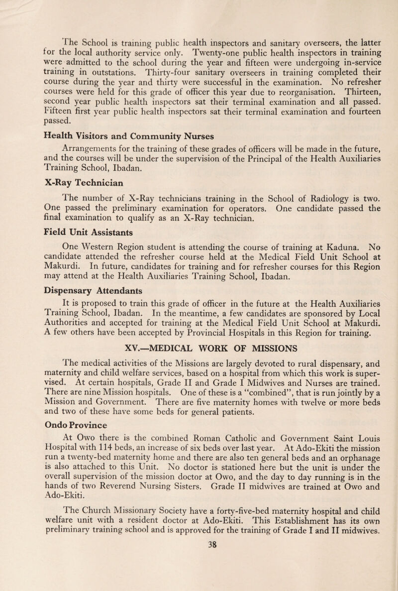 I he School is training public health inspectors and sanitary overseers, the latter lor the local authority service only. Twenty-one public health inspectors in training were admitted to the school during the year and fifteen were undergoing in-service training in outstations. Thirty-four sanitary overseers in training completed their course during the year and thirty were successful in the examination. No refresher courses were held for this grade of officer this year due to reorganisation. Thirteen, second year public health inspectors sat their terminal examination and all passed. Fifteen first year public health inspectors sat their terminal examination and fourteen passed. Health Visitors and Community Nurses Arrangements for the training of these grades of officers will be made in the future, and the courses will be under the supervision of the Principal of the Health Auxiliaries Training School, Ibadan. X-Ray Technician The number of X-Ray technicians training in the School of Radiology is two. One passed the preliminary examination for operators. One candidate passed the final examination to qualify as an X-Ray technician. Field Unit Assistants One Western Region student is attending the course of training at Kaduna. No candidate attended the refresher course held at the Medical Field Unit School at Makurdi. In future, candidates for training and for refresher courses for this Region may attend at the Health Auxiliaries Training School, Ibadan. Dispensary Attendants It is proposed to train this grade of officer in the future at the Health Auxiliaries Training School, Ibadan. In the meantime, a few candidates are sponsored by Local Authorities and accepted for training at the Medical Field Unit School at Makurdi. A few others have been accepted by Provincial Hospitals in this Region for training. XV,—MEDICAL WORK OF MISSIONS The medical activities of the Missions are largely devoted to rural dispensary, and maternity and child welfare services, based on a hospital from which this work is super¬ vised. At certain hospitals, Grade II and Grade I Midwives and Nurses are trained. There are nine Mission hospitals. One of these is a “combined”, that is run jointly by a Mission and Government. There are five maternity homes with twelve or more beds and two of these have some beds for general patients. Ondo Province At Owo there is the combined Roman Catholic and Government Saint Louis Hospital with 114 beds, an increase of six beds over last year. At Ado-Ekiti the mission run a twenty-bed maternity home and there are also ten general beds and an orphanage is also attached to this Unit. No doctor is stationed here but the unit is under the overall supervision of the mission doctor at Owo, and the day to day running is in the hands of two Reverend Nursing Sisters. Grade II midwives are trained at Owo and Ado-Ekiti. The Church Missionary Society have a forty-five-bed maternity hospital and child welfare unit with a resident doctor at Ado-Ekiti. This Establishment has its own preliminary training school and is approved for the training of Grade I and II midwives.