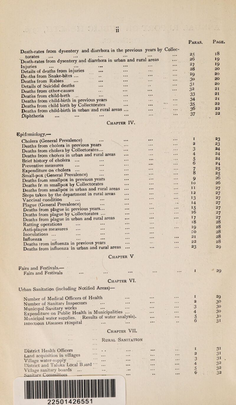 Death-rates from dysentery and diarrhoea in the previous years by Collec torates ... ••• ••• ••• • Death-rates from dysentery and diarrhoea in urban and rural areas Injuries Details of deaths from injuries Deiths from Snake-bites ... Deaths from Rabies Details of Suicidal deaths Deaths from other-causes Deaths from child-birth ... Deaths from child-birth in previous years Deaths from child birth by Collectorates ... — ’ ••• Deaths from child-birth in urban and rural areas ... Diphtheria Chapter IV. Paras. Page 25 18 26 19 27 19 28 20 29 20 30 20 31 20 32 21 33 21 34 21 35 22 36 22 37 22 Epidemiology,— Cholera (General Prevalence) Deaths from cholera in previous years Deaths from cholera by Collectorates... Deaths from cholera in urban and rural areas Brief history of cholera Preventive measures Expenditure on cholera ... Small-pox (General Prevalence) Deaths from smallpox in previous years Deaths fr m smallpox by Collectorates Deaths from smallpox in urban and rural areas ... Steps taken by the department in rural areas Vaccinal condition Plague (General Prevalence) Deaths from plague ir. previous years... Deaths from plague by Collectorates ... Deaths from plague in urban and rural areas Ratting operations Anti-plague measures Inoculations ... Influenza Deaths irom influenza in previous years Deaths from influenza in urban and rural areas ... Chapter V Fairs and Festivals.— Fairs and Festivals Chapter VI. Urban Sanitation (including Notified Areas)— 1 2 3 4 5 6 7 8 9 10 11 12 13 H 15 16 17 18 19 20 21 22 23 i Number of Medical Officers of Health Number of Sanitary Inspectors Municipal Sanitary works Expenditure on Public Health in Municipalities Municipal water supplies. ; Results of water analysis), infectious Diseases Hospital Chapter VII. Rural Sanitation 23 23 24 24 24 24 25 25 26 26 27 27 27 27 27 27 27 28 28 28 28 28 29 29 29 3° 30 3o 30 31 District Health Officers Land acquisition in villages Village water-supply District and Taluka Local Bjard Village sanitary boards 1 2 3 4 5 b 3i 3i 31 . 32 32 32