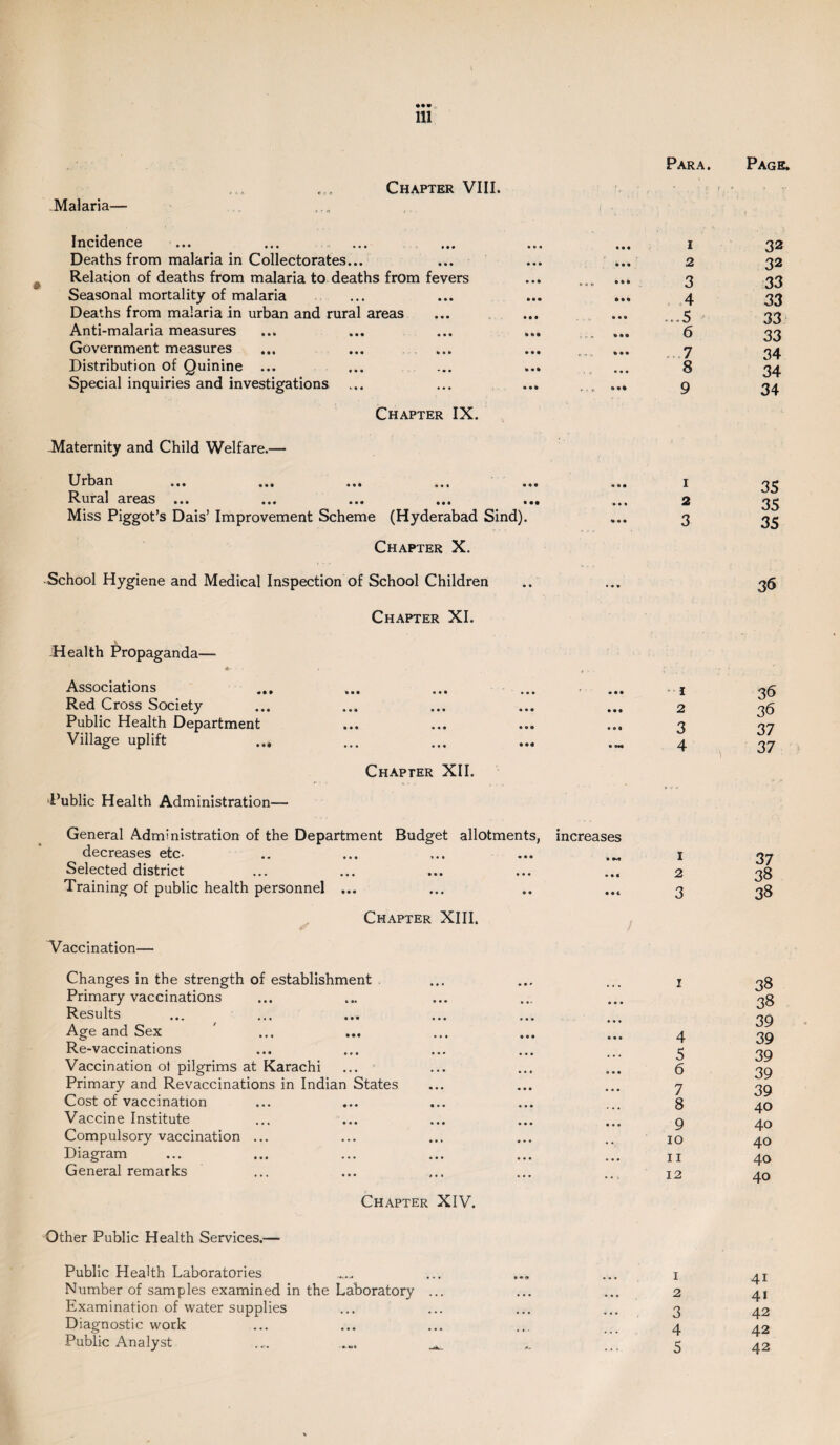 -Malaria— Chapter VIII. Incidence Deaths from malaria in Collectorates... Relation of deaths from malaria to deaths from fevers Seasonal mortality of malaria Deaths from malaria in urban and rural areas Anti-malaria measures Government measures Distribution of Quinine ... Special inquiries and investigations Chapter IX. -Maternity and Child Welfare.— Urban ... ... ... ... . Rural areas ... Miss Piggot’s Dais’ Improvement Scheme (Hyderabad Sind). Chapter X. School Hygiene and Medical Inspection of School Children Health Propaganda— Associations ... Chapter XI. « • • • • • Red Cross Society • • • • • • Public Health Department • • • • « • Village uplift ... • • • • • • Public Health Administration— Chapter XII. Para. Page. 1 32 2 32 3 33 4 33 ...5 33 6 33 7 34 8 34 9 34 1 35 2 35 3 35 36 1 36 2 36 3 37 4 37 General Administration of the Department Budget allotments, increases decreases etc- .. ... ... ... 1 Selected district ... ... ... ... ... 2 Training of public health personnel ... ... .. ... 3 Chapter XIII. Vaccination— Changes in the strength of establishment ... ... ... j Primary vaccinations Results Age and Sex ' ... ... ... ... ... 4 Re-vaccinations ... ... ... ... ... 3 Vaccination ot pilgrims at Karachi ... ... ... ... g Primary and Revaccinations in Indian States ... ... ... 7 Cost of vaccination ... ... ... ... ... 8 Vaccine Institute ... ... ... ... ... g Compulsory vaccination ... ... ... ... .. 10 Diagram ... ... ... ... ... ... XI General remarks ... ... ... ... ... 12 Chapter XIV. Other Public Health Services.— Public Health Laboratories Number of samples examined in the Laboratory ... Examination of water supplies Diagnostic work Public Analyst .... ... 1 2 3 4 5 37 33 38 38 38 39 39 39 39 39 40 40 40 40 40 4i 41 42 42 42