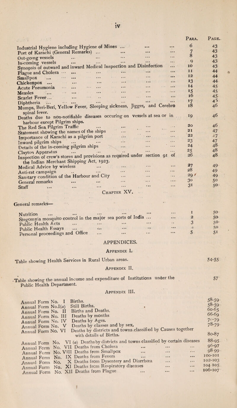 Industrial Hygiene including Hygiene of Mines ... Port of Karachi (General Remarks) ... Out-going vessels In-coming vessels ... •••, •** , .**: ,. Synopsis of outward and inward Medical Inspection and Disinfection Plague and Cholera ... Smallpox Chickenpox ... Acute Pneumonia -. . Measles Scarlet Fever ... Diphtheria ;.. — ••• ^ —. . , - n ' ' Mumps, Beri-Beri, Yellow Fever, Sleeping sickness, Jigger, and Cerebro spinal fever. ,• . Deaths due to non-notifiable diseases occurmg on vessels at sea or in harbour except Pilgrim ships. The Red Sea Pilgrim Traffic ... ... ••• _ • Statement showing the names of the ships Importance of Karachi as a pilgrim port Inward pilgrim ships ... ••• Details of the in-coming pilgrim ships Clayton Apparatus ... •• - , Inspection of crew’s stores and provisions as required under section 91 ot the Indian Merchant Shipping Act, 1923. Medical Advice by wireless Anti-rat campaign .. ••• Samtary condition of the Harbour and City General remarks Staff Chapter XV. General remarks—- Nutrition ... ••• *** r t j* Stegomyia mosquito control in the major sea ports or India Public Health Acts Public Health Fssays Personal proceedings and Office ... ... APPENDICES. Appendix I. Para. 6 7 8 9 10 11 12 13 14 15 16 17 18 19 20 21 22 23 24 25 26 27 28 29 / 30 31 1 2 3 4 5 Table showing Health Services in Rural Urban areas. Appendix II. -Table showing the annual income and expenditure of Institutions under the Public Health Department. Appendix III. Annual Form No. I Annual Form No.I(a) Annual Form No. II Annual Form No. Ill Annual Form No. IV Annual Form No. V Annual Form No. VI Births. Still Births. Births and Deaths. Deaths by months Deaths by Ages. Deaths by classes and by sex. Deaths by districts and towns.classified by Causes together with details of Births. Annual Form No. VI (a) Deaths by districts and towns classified by certain diseases Annual Form No. VII. Deaths from Cholera Annual Form No. VIII Deaths frem Smallpox Annual Form No. IX Deaths from Fevers Annual Form No. X Deaths from Dysentery and Diarrhoea Annual Form No. XI Deaths frcm Respiratory diseases Annual Form No. XII Deaths from Plague Page.. 43 43 43 43 43 44 44 44 45 45 45 4*> 46 46 46 47 47 47 48 48 48 49 49 49 50 50 50 50 50 50 51 54-55 57 58-59 58-59 60-65 66-69 70-79 78-79 80-87 88-95 96-97 98 99 IOO-IOI 102-103 104 105 IO6-IO7 »