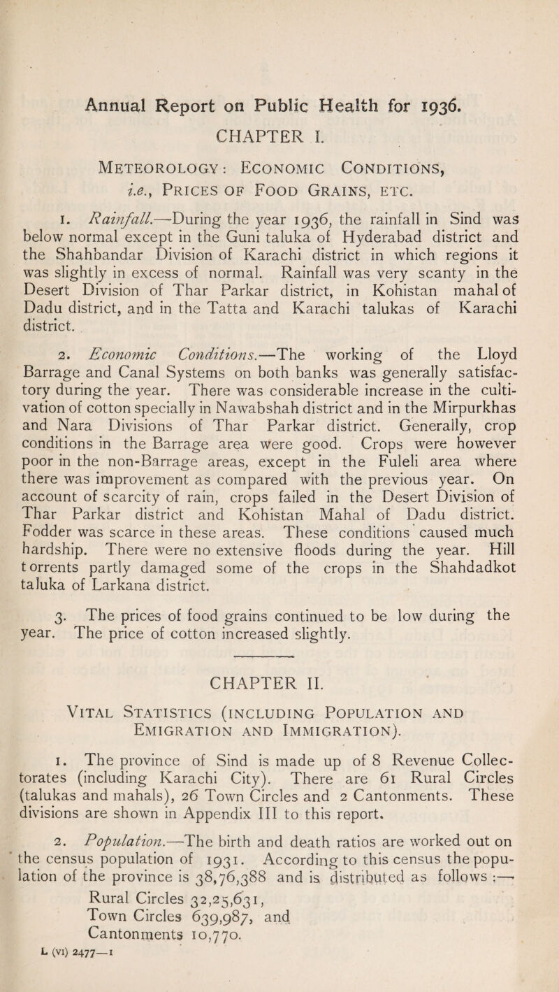 Annual Report on Public Health for 1936. CHAPTER I. Meteorology: Economic Conditions, i.e.9 Prices of Food Grains, etc. 1. Rainfall.—-During the year 1936, the rainfall in Sind was below normal except in the Guni taluka of Hyderabad district and the Shahbandar Division of Karachi district in which regions it was slightly in excess of normal. Rainfall was very scanty in the Desert Division of Thar Parkar district, in Kohistan mahal of Dadu district, and in the Tatta and Karachi talukas of Karachi district. 2. Economic Conditions.—The working of the Lloyd Barrage and Canal Systems on both banks was generally satisfac¬ tory during the year. There was considerable increase in the culti¬ vation of cotton specially in Nawabshah district and in the Mirpurkhas and Nara Divisions of Thar Parkar district. Generally, crop conditions in the Barrage area were good. Crops were however poor in the non-Barrage areas, except in the Fuleli area where there was improvement as compared with the previous year. On account of scarcity of rain, crops failed in the Desert Division of Thar Parkar district and Kohistan Mahal of Dadu district. Fodder was scarce in these areas. These conditions caused much hardship. There were no extensive floods during the year. Hill t orrents partly damaged some of the crops in the Shahdadkot taluka of Larkana district, 3. The prices of food grains continued to be low during the year. The price of cotton increased slightly. CHAPTER II. Vital Statistics (including Population and Emigration and Immigration). 1. The province of Sind is made up of 8 Revenue Collec- torates (including Karachi City). There are 61 Rural Circles (talukas and mahals), 26 Town Circles and 2 Cantonments. These divisions are shown in Appendix III to this report. 2. Population.—The birth and death ratios are worked out on the census population of 1931. According to this census the popu¬ lation of the province is 38,76,388 and is distributed as follows ;—- Rural Circles 32,25,631, Town Circles 639,987, and Cantonments 10,770. L (vi) 2477—1