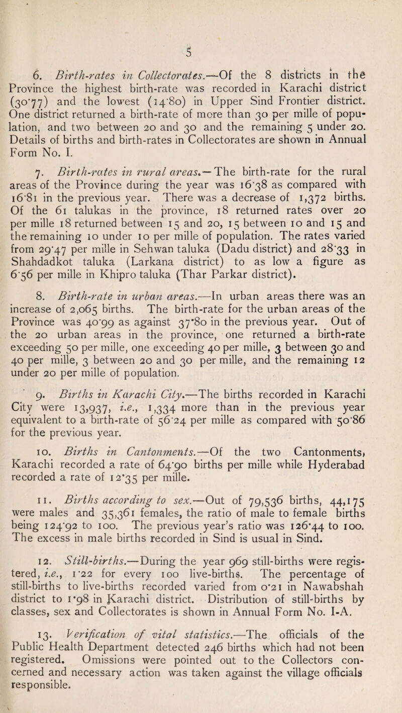 Province the highest birth-rate was recorded in Karachi district (30*77) and the lowest (14*80) in Upper Sind Frontier district. One district returned a birth-rate of more than 30 per mille of popu¬ lation, and two between 20 and 30 and the remaining 5 under 20. Details of births and birth-rates in Collectorates are shown in Annual Form No. I. 7. Birth-rates in rural areas*— The birth-rate for the rural areas of the Province during the year was 16*38 as compared with 16*81 in the previous year. There was a decrease of 1,372 births. Of the 61 talukas in the province, 18 returned rates over 20 per mille 18 returned between 15 and 20, 15 between 10 and 15 and the remaining 10 under 10 per mille of population. The rates varied from 29*47 per mille in Sehwan taluka (Dadu district) and 28*33 in Shahdadkot taluka (Larkana district) to as low a figure as 6*56 per mille in Khipro taluka (Thar Parkar district). 8. Birth-rate in urban areas.—In urban areas there was an increase of 2,065 births. The birth-rate for the urban areas of the Province was 40*99 as against 37*80 in the previous year. Out of the 20 urban areas in the province, one returned a birth-rate exceeding 50 per mille, one exceeding 40 per mille, 3 between 30 and 40 per mille, 3 between 20 and 30 per mille, and the remaining 12 under 20 per mille of population. 9. Births in Karachi City.-—The births recorded in Karachi City were 133937, i>e.y 1,334 more than in the previous year equivalent to a birth-rate of 56*24 per mille as compared with 50*86 for the previous year. 10. Births in Cantonments.— Of the two Cantonments* Karachi recorded a rate of 64*90 births per mille while Hyderabad recorded a rate of 12*35 per mille. 11. Births according to sex.—-Out of 79,536 births, 44,175 were males and 35,361 females, the ratio of male to female births being 124*92 to 100. The previous yearis ratio was 126*44 to 100. The excess in male births recorded in Sind is usual in Sind. 12. Still-births.—During the year 969 still-births were regis¬ tered, z’.£., 1*22 for every 100 live-births. The percentage of still-births to live-births recorded varied from 0*21 in Nawabshah district to 1*98 in Karachi district. Distribution of still-births by classes, sex and Collectorates is shown in Annual Form No. I-A. 13. Verification of vital statistics.—The officials of the Public Health Department detected 246 births which had not been registered. Omissions were pointed out to the Collectors con¬ cerned and necessary action was taken against the village officials responsible.