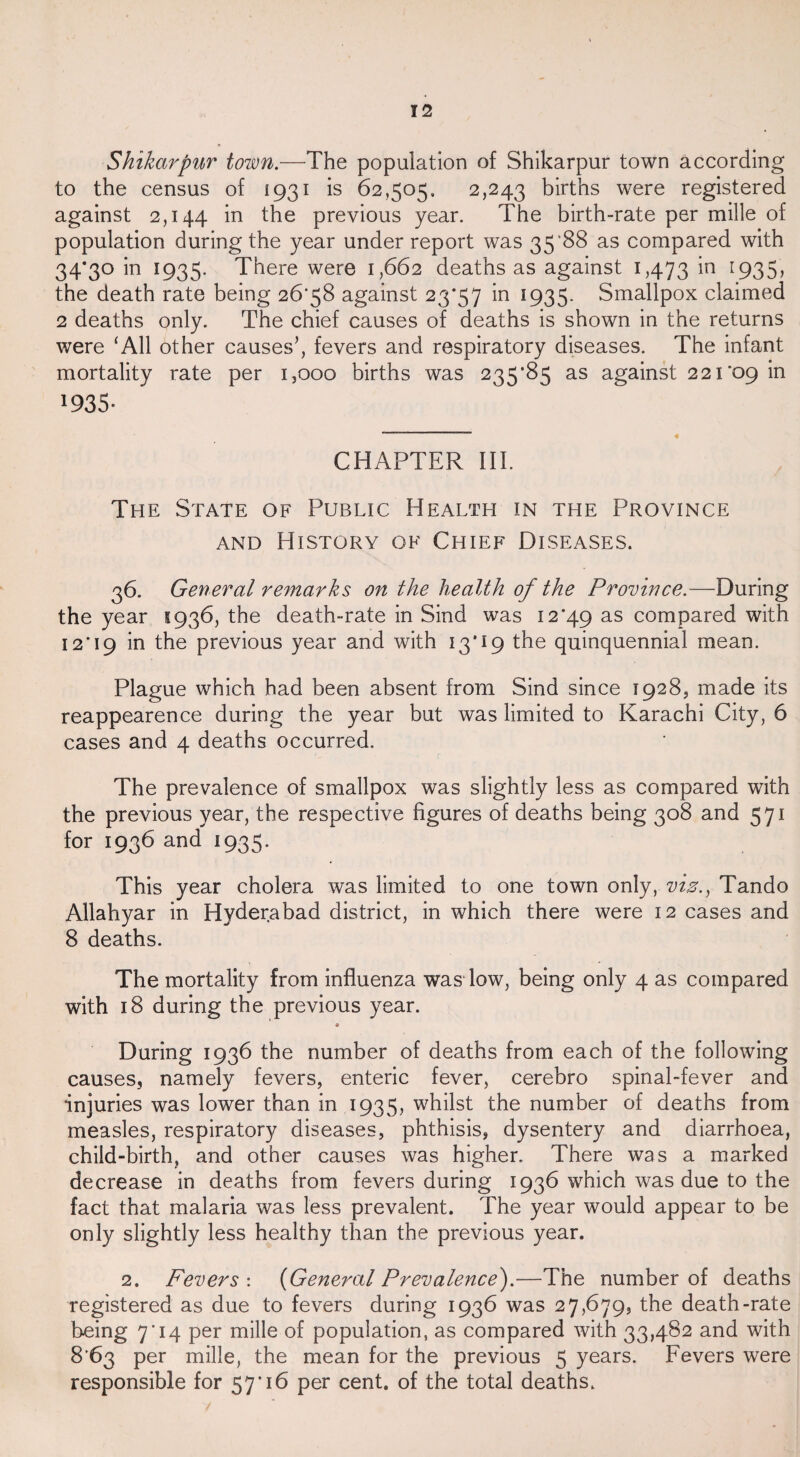12 Shikarpur town.—The population of Shikarpur town according to the census of 1931 is 62,505, 2,243 births were registered against 2,144 m previous year. The birth-rate per mille of population during the year under report was 35*88 as compared with 34*30 in 1935. There were 1,662 deaths as against 1,473 in 1935> the death rate being 26*58 against 23*57 in 1935. Smallpox claimed 2 deaths only. The chief causes of deaths is shown in the returns were ‘All other causes’, fevers and respiratory diseases. The infant mortality rate per 1,000 births was 235*85 as against 221*09 in 1935- - ™ « CHAPTER III. The State of Public Health in the Province and History of Chief Diseases. 36. General remarks on the health of the Province.—During the year 1936, the death-rate in Sind was 12*49 as compared with 12*19 in the previous year and with 13*19 the quinquennial mean. Plague which had been absent from Sind since 1928, made its reappearence during the year but was limited to Karachi City, 6 cases and 4 deaths occurred. The prevalence of smallpox was slightly less as compared with the previous year, the respective figures of deaths being 308 and 571 for 1936 and 1935. This year cholera was limited to one town only, viz., Tando Allahyar in Hyderabad district, in which there were 12 cases and 8 deaths. The mortality from influenza was low, being only 4 as compared with 18 during the previous year. » During 1936 the number of deaths from each of the following causes, namely fevers, enteric fever, cerebro spinal-fever and injuries was lower than in 1935, whilst the number of deaths from measles, respiratory diseases, phthisis, dysentery and diarrhoea, child-birth, and other causes was higher. There was a marked decrease in deaths from fevers during 1936 which was due to the fact that malaria was less prevalent. The year would appear to be only slightly less healthy than the previous year. 2. Fevers : (General Prevalence).—The number of deaths registered as due to fevers during 1936 was 27,679, the death-rate being 7*14 per mille of population, as compared with 33,482 and with 8*63 per mille, the mean for the previous 5 years. Fevers were responsible for 57*16 per cent, of the total deaths.