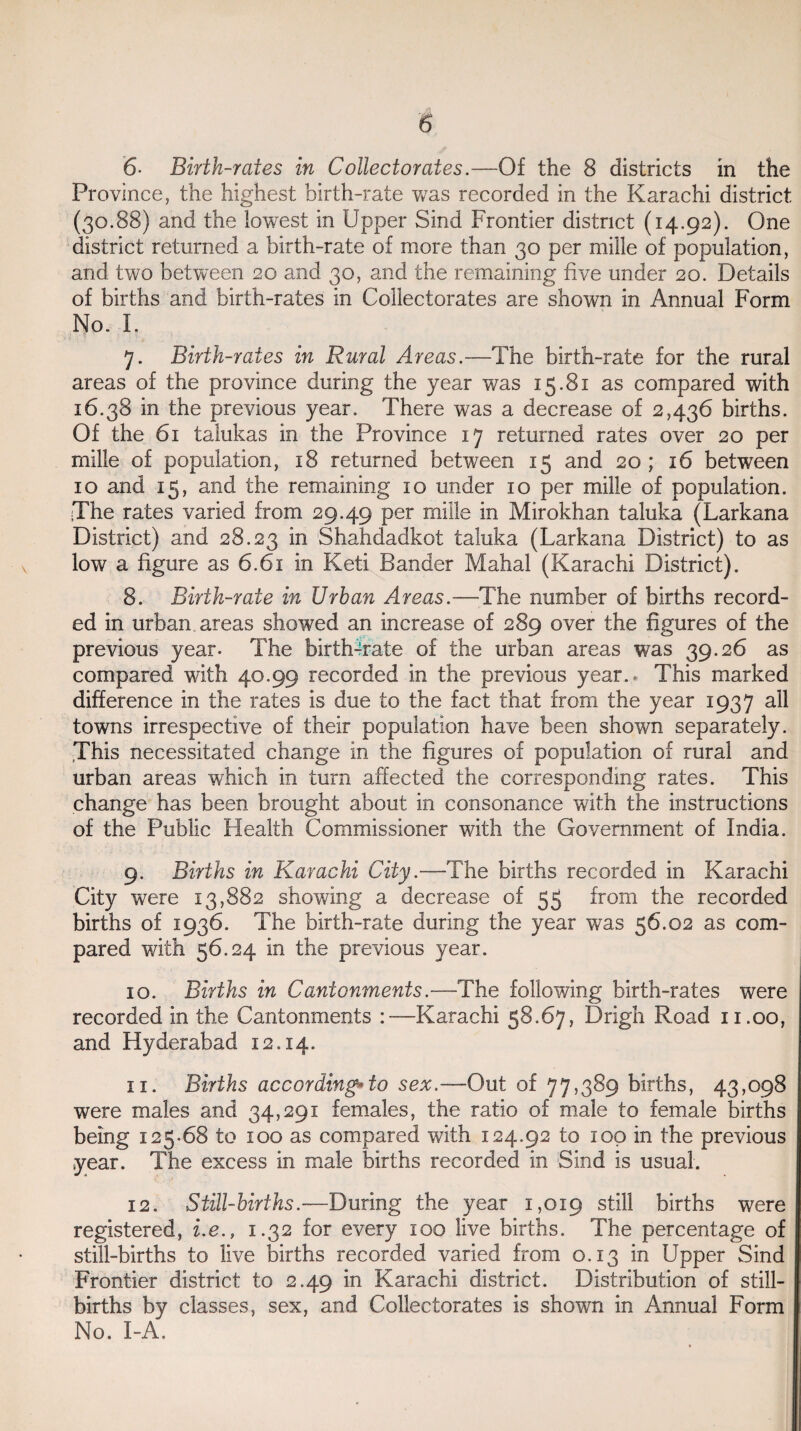 6- Birth-rates in Collectorates.—Of the 8 districts in the Province, the highest birth-rate was recorded in the Karachi district (30.88) and the lowest in Upper Sind Frontier district (14.92). One district returned a birth-rate of more than 30 per mille of population, and two between 20 and 30, and the remaining five under 20. Details of births and birth-rates in Collectorates are shown in Annual Form No. I. 7. Birth-rates in Rural Areas.—The birth-rate for the rural areas of the province during the year was 15.81 as compared with 16.38 in the previous year. There was a decrease of 2,436 births. Of the 61 talukas in the Province 17 returned rates over 20 per mille of population, 18 returned between 15 and 20 ; 16 between 10 and 15, and the remaining 10 under 10 per mille of population. •The rates varied from 29.49 per mille in Mirokhan taluka (Larkana District) and 28.23 in Shahdadkot taluka (Larkana District) to as low a figure as 6.61 in Keti Bander Mahal (Karachi District). 8. Birth-rate in Urban Areas.—The number of births record¬ ed in urban areas showed an increase of 289 over the figures of the previous year. The birth-rate of the urban areas was 39.26 as compared with 40.99 recorded in the previous year.- This marked difference in the rates is due to the fact that from the year 1937 all towns irrespective of their population have been shown separately. This necessitated change in the figures of population of rural and urban areas which in turn affected the corresponding rates. This change has been brought about in consonance with the instructions of the Public Health Commissioner with the Government of India. 9. Births in Karachi City.— The births recorded in Karachi City were 13,882 showing a decrease of 55 from the recorded births of 1936. The birth-rate during the year was 56.02 as com¬ pared with 56.24 in the previous year. 10. Births in Cantonments.-—The following birth-rates were recorded in the Cantonments :—Karachi 58.67, Drigh Road 11.00, and Hyderabad 12.14. 11. Births according*to sex.—Out of 77,389 births, 43,098 were males and 34,291 females, the ratio of male to female births being 125.68 to 100 as compared with 124.92 to 100 in the previous year. The excess in male births recorded in Sind is usual. 12. Still-births.—During the year 1,019 still births were registered, i.e., 1.32 for every 100 live births. The percentage of still-births to live births recorded varied from 0.13 in Upper Sind Frontier district to 2.49 in Karachi district. Distribution of still¬ births by classes, sex, and Collectorates is shown in Annual Form No. I-A.