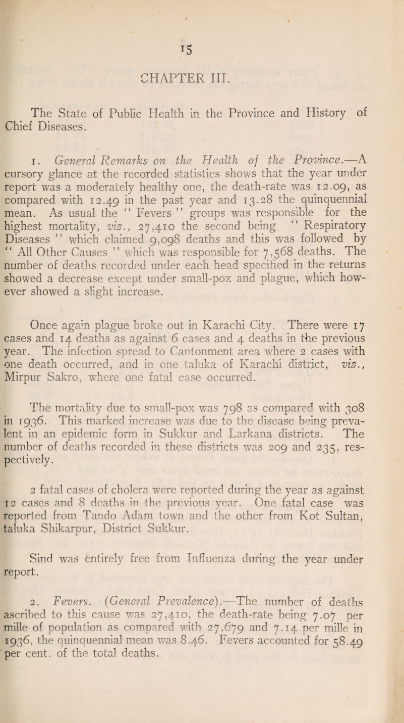 i5 CHAPTER III. The State of Public Health in the Province and History of Chief Diseases. i. General Remarks on the Health of the Province.—A cursory glance at the recorded statistics shows that the year under report was a moderately healthy one, the death-rate was 12.09, as compared with 12.49 *n the Pas^ 7ear and 13.28 the quinquennial mean. As usual the “ Fevers ” groups was responsible for the highest mortality, viz., 27,410 the second being “ Respiratory Diseases ” which claimed 9,098 deaths and this was followed by All Other Causes ” which was responsible for 7,568 deaths. The number of deaths recorded under each head specified in the returns showed a decrease except under small-pox and plague, which how¬ ever showed a slight increase. Once again plague broke out in Karachi City. There were 17 cases and 14 deaths as against 6 cases and 4 deaths in the previous year. The infection spread to Cantonment area where 2 cases with one death occurred, and in one taluka of Karachi district, viz., Mirpur Sakro, wThere one fatal case occurred. The mortality due to small-pox was 798 as compared with 308 in 1936. This marked increase was due to the disease being preva¬ lent in an epidemic form in Sukkur and Larkana districts. The number of deaths recorded in these districts was 209 and 235, res¬ pectively. 2 fatal cases of cholera were reported during the year as against 12 cases and 8 deaths in the previous year. One fatal case was reported from Tan do Adam town and the other from Kot Sultan, taluka Shikarnur, District Sukkur. JL 1 vSind was entirely free from Influenza during the year under report. 2. Fevers. (General Prevalence).—The number of deaths ascribed to this cause was 27,410, the death-rate being 7.07 per mille of population as compared with 27,679 and 7.14 per mille in 1936, the quinquennial mean was 8.46. Fevers accounted for 58.49 per cent, of the total deaths.