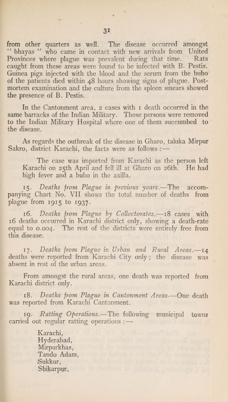 * from other quarters as well. The disease occurred amongst bhayas ” who came in contact with new arrivals from United Provinces where plague was prevalent during that time. Rats caught from these areas were found to be infected with B- Pestis. Guinea pigs injected with the blood and the serum from the bubo of the patients died within 48 hours showing signs of plague. Post¬ mortem examination and the culture from the spleen smears showed the presence of B. Pestis. In the Cantonment area, 2 cases with 1 death occurred in the same barracks of the Indian Military. These persons were removed to the Indian Military Hospital where one of them succumbed to the disease. As regards the outbreak of the disease in Gliaro, taluka Mirpur Sakro, district Karachi, the facts were as follows : — The case was imported from Karachi as the person left Karachi on 25th April and fell ill at Gharo on 26th. He had high fever and a bubo in the axilla. 15. Deaths from Plague in previous years.—The accom¬ panying Chart No. VII shows the total number of deaths from plague from 1915 to 1937. 16. Deaths from Plague by Collectorates.—18 cases with 16 deaths occurred in Karachi district only, showing a death-rate equal to 0.004. The rest of the districts were entirely free from this disease. 17. Deaths from Plague in Urban and Rural Areas.—14 deaths were reported from Karachi City only ; the disease was absent in rest of the urban areas. From amongst the rural areas, one death was reported from Karachi district only. 18. Deaths from Plague in Cantonment Areas.—One death was reported from Karachi Cantonment. 19. Ratting Operations.—The following municipal towns carried out regular ratting operations : — Karachi, Hyderabad, Mirpurkhas, Tando Adam, Sukkur, Shikar pqr,.