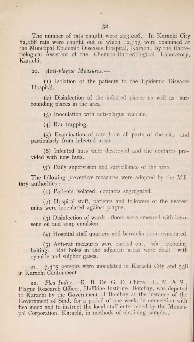 The number of rats caught were 223,006. In Karachi City 82,168 rats were caught out of which 12,375 were examined at the Municipal Epidemic Diseases Hospital, Karachi, by the Bacte¬ riological Assistant of the Chemico-Bacteriological Laboratory, Karachi. 20. Anti-plague Measures.— (1) Isolation of the patients to the Epidemic Diseases Hospital (2) Disinfection of the infected places as well as sur¬ rounding places in the area. (3) Inoculation with anti-plague vaccine. (4) Rat trapping. « (5) Examination of rats from all parts of the city and particularly from infected areas. (6) Infected huts were destroyed and the contacts pro¬ vided with new huts. (7) Daily supervision and surveillance of the area. The following preventive measures were adopted by the Mili¬ tary authorities : — (1) Patients isolated, contacts segregated. (2) Hospital staff, patients and followers of the nearest units were inoculated against plague. (3) Disinfection of wards ; floors were smeared with kero¬ sene oil and soap emulsion. (4) Hospital staff quarters and barracks room evacuated. (5) Anti-rat measures were carried out, viz-, trapping, baiting. Rat holes in the adjacent areas were dealt with cyanide and sulphur gases. 21. 7,405 persons were inoculated in Karachi City and 538 in Karachi Cantonment. 22. Flea Index.—R. B. Dr. G. D. Chitre, L. M. & S., Plague Research Officer, Haffkine Institute, Bombay, was deputed to Karachi by the Government of Bombay at the instance of the Government of Sind, for a period of one week, in connection with flea index and to instruct the local staff entertained by the Munici¬ pal Corporation, Karachi, in methods of obtaining samples.