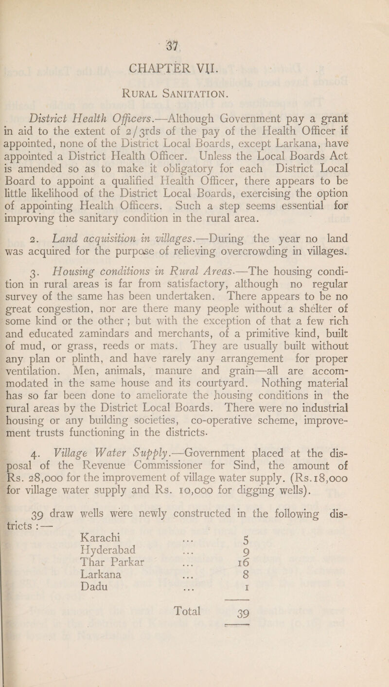 CHAPTER VII. Rural Sanitation. District Health Officers.—Although Government pay a grant in aid to the extent of 2 / 3rds of the pay of the Health Officer if appointed, none of the District Local Boards, except Larkana, have appointed a District Health Officer. Unless the Local Boards Act is amended so as to make it obligatory for each District Local Board to appoint a qualified Health Officer, there appears to be little likelihood of the District Local Boards, exercising the option of appointing Health Officers. Such a step seems essential for improving the sanitary condition in the rural area. 2. Land acquisition in villages.—During the year no land was acquired for the purpose of relieving overcrowding in villages. 3. Housing conditions in Rural Areas-—The housing condi¬ tion in rural areas is far from satisfactory, although no regular survey of the same has been undertaken. There appears to be no great congestion, nor are there many people without a shelter of some kind or the other ; but with the exception of that a few rich and educated zamindars and merchants, of a primitive kind, built of mud, or grass, reeds or mats. They are usually built without any plan or plinth, and have rarely any arrangement for proper ventilation. Men, animals, manure and grain—all are accom¬ modated in the same house and its courtyard. Nothing material has so far been done to ameliorate the housing conditions in the rural areas by the District Local Boards. There were no industrial housing or any building societies, co-operative scheme, improve¬ ment trusts functioning in the districts- 4. Village Water Supply.—Government placed at the dis¬ posal of the Revenue Commissioner for Sind, the amount of Rs. 28,000 for the improvement of village water supply. (Rs. 18,000 for village water supply and Rs. 10,000 for digging wells). 39 draw wells were n tricts : — ewly constructed in the following dis- Karachi » • 0 5 Hyderabad 0 • « 9 Thar Parkar 0 • • 16 Larkana • • • 8 Dadu • • • I Total 39