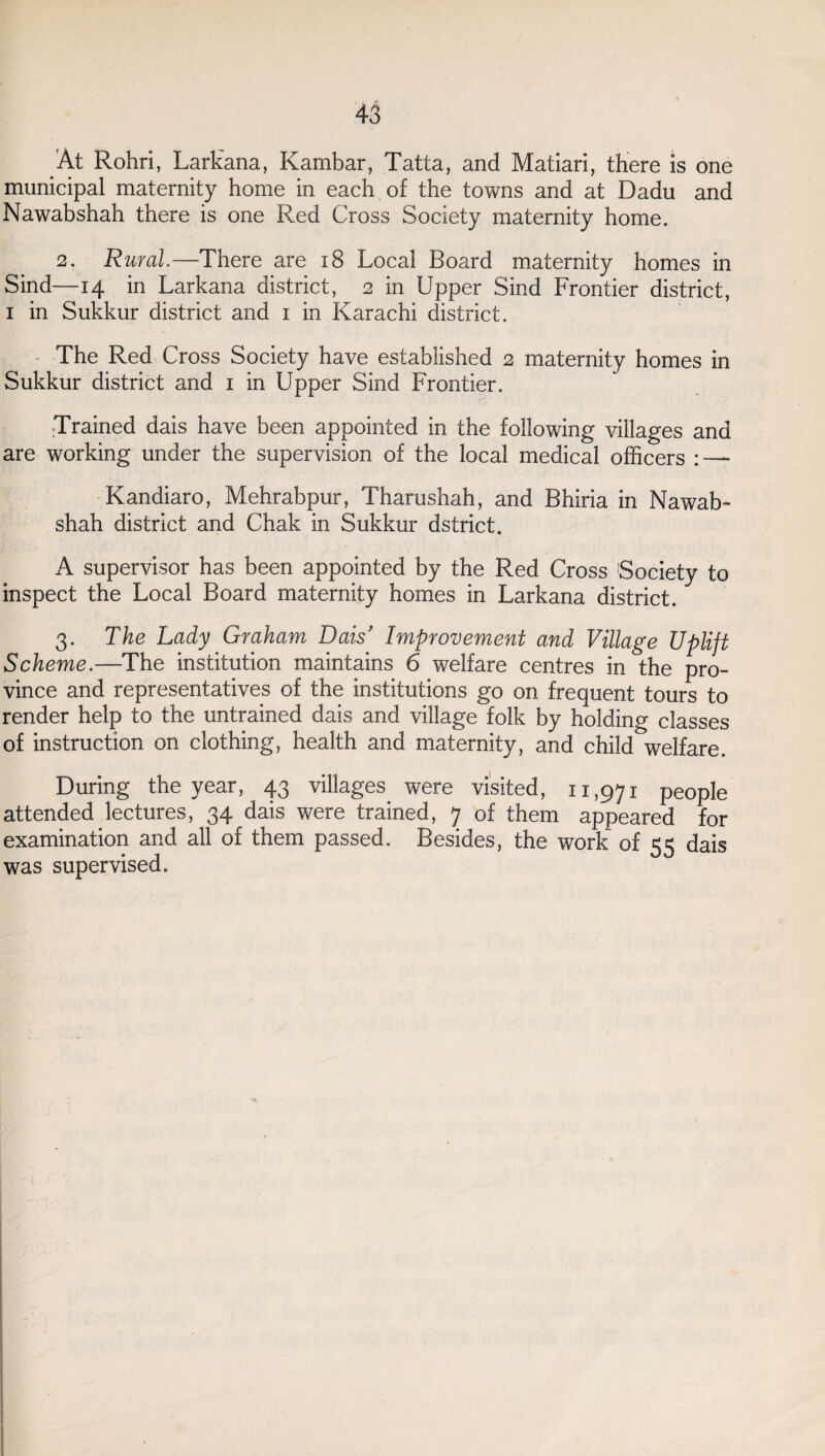 At Rohri, Larkana, Kambar, Tatta, and Matiari, there is one municipal maternity home in each of the towns and at Dadu and Nawabshah there is one Red Cross Society maternity home. 2. Rural—There are 18 Local Board maternity homes in Sind—14 in Larkana district, 2 in Upper Sind Frontier district, 1 in Sukkur district and 1 in Karachi district. The Red Cross Society have established 2 maternity homes in Sukkur district and 1 in Upper Sind Frontier. Trained dais have been appointed in the following villages and are working under the supervision of the local medical officers : — Kandiaro, Mehrabpur, Tharushah, and Bhiria in Nawab¬ shah district and Chak in Sukkur dstrict. A supervisor has been appointed by the Red Cross Society to inspect the Local Board maternity homes in Larkana district. 3. The Lady Graham Dais' Improvement and Village Uplift Scheme.—The institution maintains 6 welfare centres in the pro¬ vince and representatives of the institutions go on frequent tours to render help to the untrained dais and village folk by holding classes of instruction on clothing, health and maternity, and child welfare. During the year, 43 villages were visited, 11,971 people attended lectures, 34 dais were trained, 7 of them appeared for examination and all of them passed. Besides, the work of 55 dais was supervised.