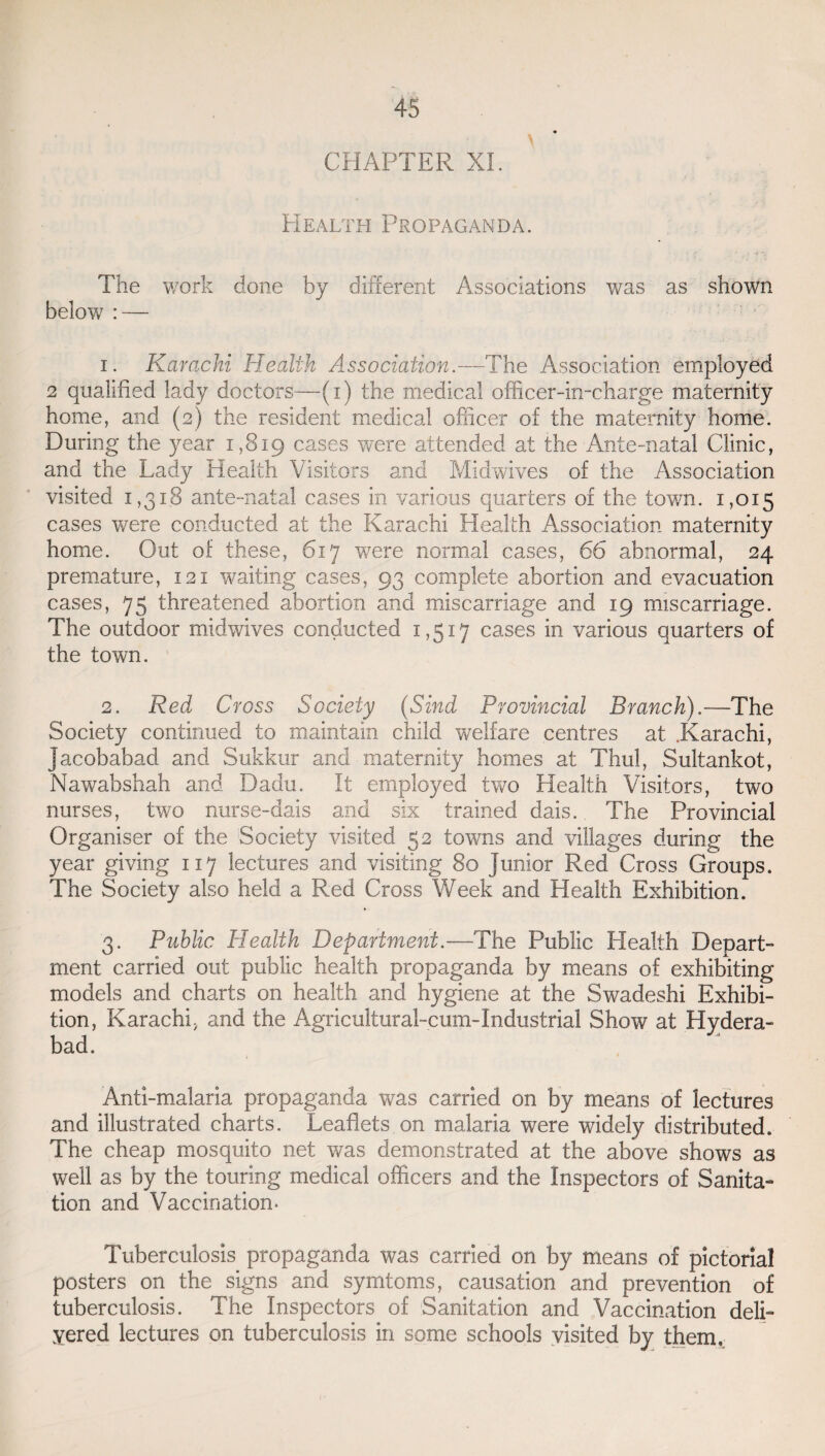 CHAPTER XI. Health Propaganda. ' i' ' / -f The work done by different Associations was as shown below : — 1. Karachi Health Association.—The Association employed 2 qualified lady doctors—(i) the medical officer-in-charge maternity home, and (2) the resident medical officer of the maternity home. During the year 1,819 cases were attended at the Ante-natal Clinic, and the Lady Health Visitors and Midwives of the Association visited 1,318 ante-natal cases in various quarters of the town. 1,015 cases were conducted at the Karachi Health Association maternity home. Out of these, 617 were normal cases, 66 abnormal, 24 premature, 121 waiting cases, 93 complete abortion and evacuation cases, 75 threatened abortion and miscarriage and 19 miscarriage. The outdoor midwives conducted 1,517 cases in various quarters of the town. 2. Red Cross Society (Sind Provincial Branch).—The Society continued to maintain child welfare centres at .Karachi, acobabad and Sukkur and maternity homes at Thul, Sultankot, Nawabshah and Dadu. It employed two Health Visitors, two nurses, two nurse-dais and six trained dais. The Provincial Organiser of the Society visited 52 towns and villages during the year giving 117 lectures and visiting 80 junior Red Cross Groups. The Society also held a Red Cross Week and Health Exhibition. 3. Public Health Department.—The Public Health Depart¬ ment carried out public health propaganda by means of exhibiting models and charts on health and hygiene at the Swadeshi Exhibi¬ tion, Karachi, and the Agricultural-cum-Industrial Show at Hydera¬ bad. Anti-malaria propaganda was carried on by means of lectures and illustrated charts. Leaflets on malaria were widely distributed. The cheap mosquito net was demonstrated at the above shows as well as by the touring medical officers and the Inspectors of Sanita¬ tion and Vaccination. Tuberculosis propaganda was carried on by means of pictorial posters on the signs and symtoms, causation and prevention of tuberculosis. The Inspectors of Sanitation and Vaccination deli- yered lectures on tuberculosis in some schools visited by them.