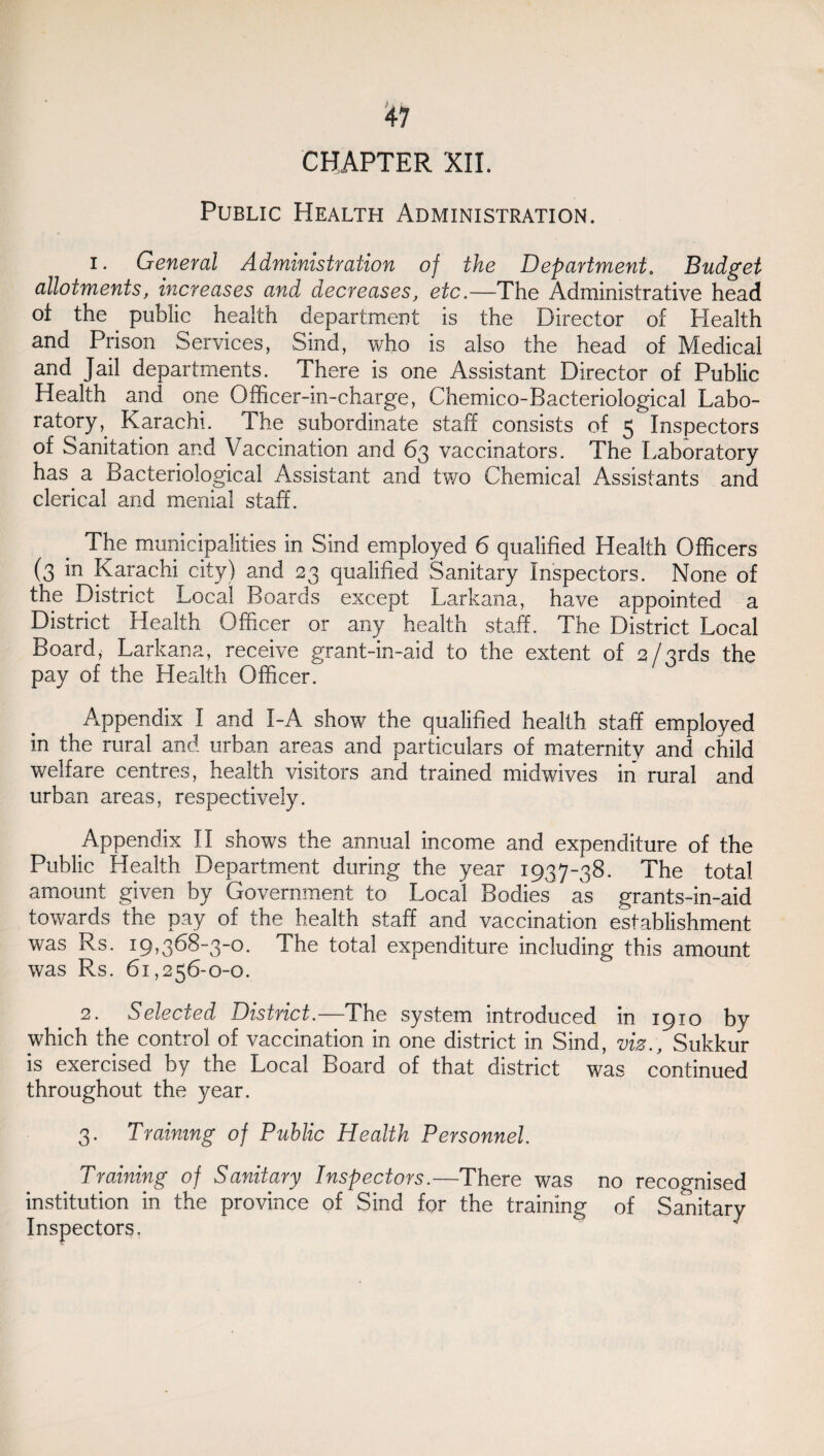 CHAPTER XII. Public Health Administration. i* General Administration of the Department. Budget allotments, increases and decreases, etc.—The Administrative head ot the public health department is the Director of Health and Prison Services, Sind, who is also the head of Medical and Jail departments. There is one Assistant Director of Public Health and one Officer-in-charge, Chemico-Bacteriological Labo¬ ratory,. Karachi. The subordinate staff consists of 5 Inspectors of Sanitation and Vaccination and 63 vaccinators. The Laboratory has a Bacteriological Assistant and two Chemical Assistants and clerical and menial staff. The municipalities in Sind employed 6 qualified Health Officers (3 in Karachi city) and 23 qualified Sanitary Inspectors. None of the District Local Boards except Larkana, have appointed a District Health Officer or any health staff. The District Local Board, Larkana, receive grant-in-aid to the extent of 2/ qrds the pay of the Health Officer. Appendix I and I-A show the qualified health staff employed in the rural and urban areas and particulars of maternity and child welfare centres, health visitors and trained midwives in rural and urban areas, respectively. Appendix II shows the annual income and expenditure of the Public Health Department during the year 1937-38. The total amount given by Government to Local Bodies as grants-in-aid towards the pay of the health staff and vaccination establishment was Rs. 19,368-3-0. The total expenditure including this amount was Rs. 61,256-0-0. 2. Selected District.—The system introduced in 1910 by which the control of vaccination in one district in Sind, viz., Sukkur is exercised by the Local Board of that district was continued throughout the year. 3. Training of Public Health Personnel Training of Sanitary Inspectors.—There was no recognised institution in the province of Sind for the training of Sanitary Inspectors.
