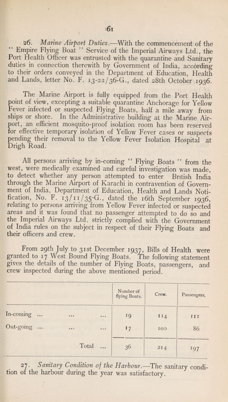 26. Marine Airport Duties.—With the commencement of the Empire Flying Boat ” Service of the Imperial Airways Ltd., the Port Health Officer was entrusted with the quarantine and Sanitary duties in connection therewith by Government of India, according to their orders conveyed in the Department of Education, Health and Lands, letter No. F. 13-22/36-G., dated 28th October 1936. The Marine Airport is fully equipped from the Port Health point of view, excepting a suitable quarantine Anchorage for Yellow Fever infected or suspected Flying Boats, half a mile away from ships or shore. In the Administrative building at the Marine Air¬ port, an efficient mosquito-proof isolation room has been reserved for effective temporary isolation of Yellow Fever cases or suspects pending their removal to the Yellow Fever Isolation Hospital at Drigh Road. All persons arriving by in-coming “ Flying Boats ” from the west, were medically examined and careful investigation was made, to detect whether any person attempted to enter British India through the Marine Airport of Karachi in contravention of Govern¬ ment of India, Department of Education, Health and Lands Noti¬ fication, No. F. 13/11/35-G., dated the 16th September 1936, relating to persons arriving from Yellow Fever infected or suspected areas and it was found that no passenger attempted to do so and the Imperial Airways Ltd. strictly complied with the Government of India rules on the subject in respect of their Flying Boats and their officers and crew. From 29th July to 31st December 1937, Bills of Health were granted to 17 West Bound Flying Boats. The following statement gives the details of the number of Flying Boats, passengers, and crew inspected during the above mentioned period. Number of flying Boats. Crew. Passengers. In-coming ... l9 114 111 Out-going ... ll 100 86 Total ... 36 214 197 27. Sanitary Condition of the Harbour.—The sanitary condi¬ tion of the harbour during the year was satisfactory.