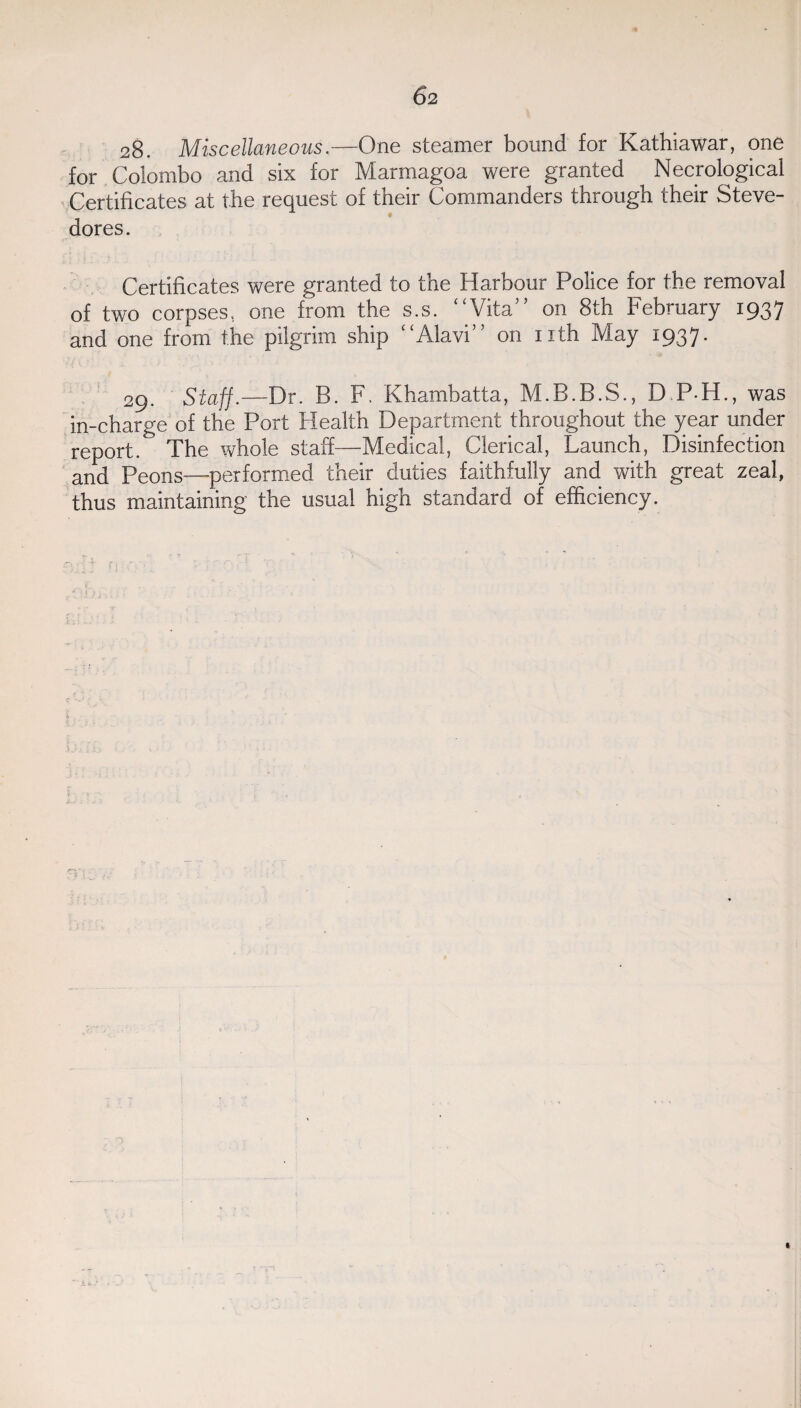 28. Miscellaneous.—One steamer bound for Kathiawar, one for Colombo and six for Marmagoa were granted Necrological Certificates at the request of their Commanders through their Steve¬ dores. Certificates were granted to the Harbour Police for the removal of two corpses, one from the s.s. “Vita” on 8th February 1937 and one from the pilgrim ship “Alavi” on nth May 1937. 29. Staff.—Dr. B. F. Khambatta, M.B.B.S., D P H., was in-charge of the Port Health Department throughout the year under report. The whole staff—Medical, Clerical, Launch, Disinfection and Peons—performed their duties faithfully and with great zeal, thus maintaining the usual high standard of efficiency. _ 14. . . * . ‘ * * i t A i \ J n ; t t / ■ * 1 5 ; v „ , 'C . . . ' • v. • • * \ r 4 •• . : : t