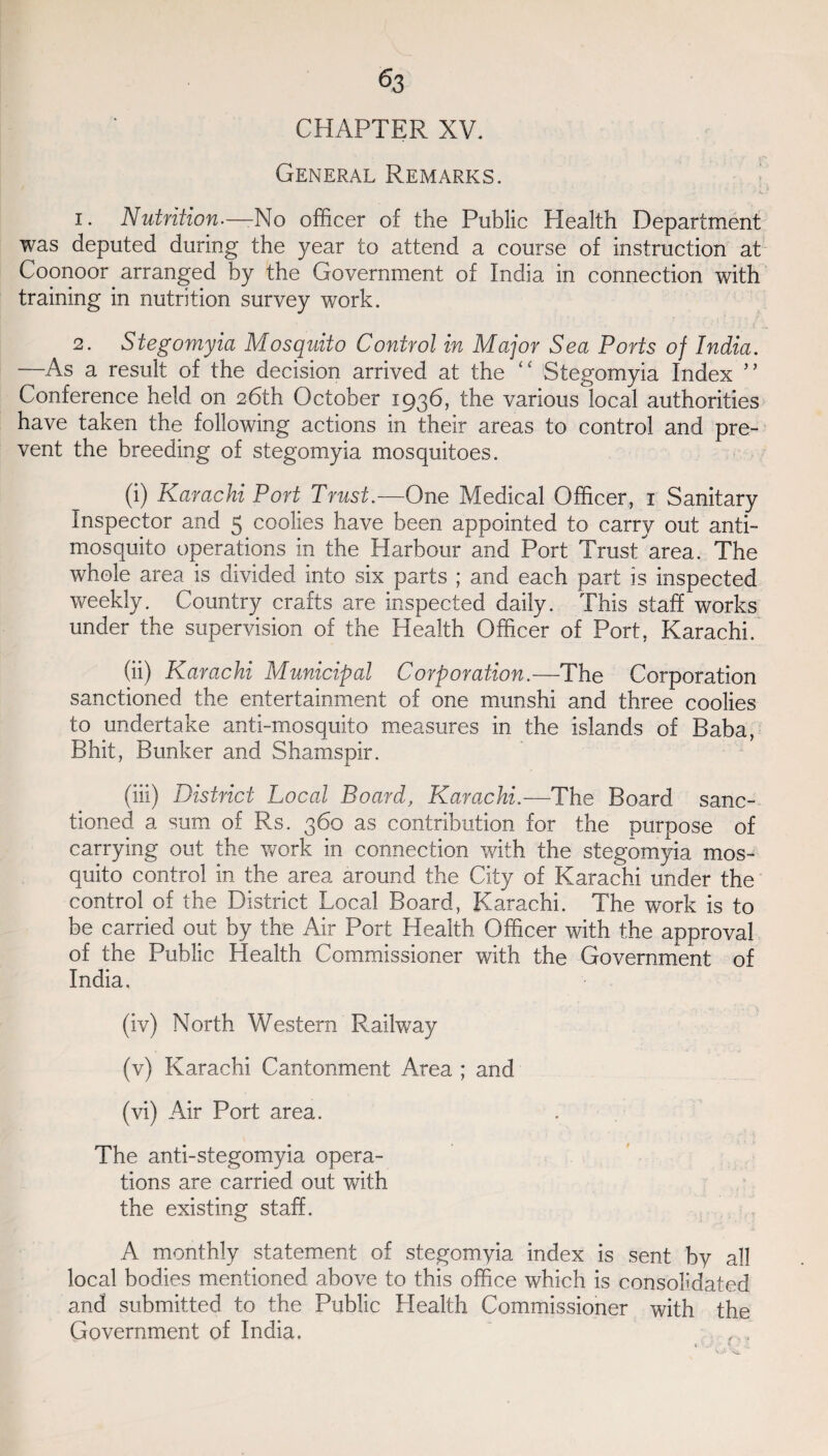 CHAPTER XV. General Remarks. i . Nutrition.—-No officer of the Public Health Department was deputed during the year to attend a course of instruction at Coonoor arranged by the Government of India in connection with training in nutrition survey work. 2. Stegomyia Mosquito Control in Major Sea Ports of India. —As a result of the decision arrived at the “ Stegomyia Index ” Conference held on 26th October 1936, the various local authorities have taken the following actions in their areas to control and pre¬ vent the breeding of stegomyia mosquitoes. (i) Karachi Port Trust.—One Medical Officer, 1 Sanitary Inspector and 5 coolies have been appointed to carry out anti¬ mosquito operations in the Harbour and Port Trust area. The whole area is divided into six parts ; and each part is inspected weekly. Country crafts are inspected daily. This staff works under the supervision of the Health Officer of Port, Karachi. (ii) Karachi Municipal Corporation.—The Corporation sanctioned the entertainment of one munshi and three coolies to undertake anti-mosquito measures in the islands of Baba, Bhit, Bunker and Shamspir. (iii) District Local Board, Karachi.—The Board sanc¬ tioned a sum of Rs. 360 as contribution for the purpose of carrying out the work in connection with the stegomyia mos¬ quito control in the area around the City of Karachi under the control of the District Local Board, Karachi. The work is to be carried out by the Air Port Health Officer with the approval of the Public Health Commissioner with the Government of India. (iv) North Western Railway (v) Karachi Cantonment Area ; and (vi) Air Port area. The anti-stegomyia opera¬ tions are carried out with the existing staff. A monthly statement of stegomyia index is sent by all local bodies mentioned above to this office which is consolidated and submitted to the Public Health Commissioner with the Government of India.
