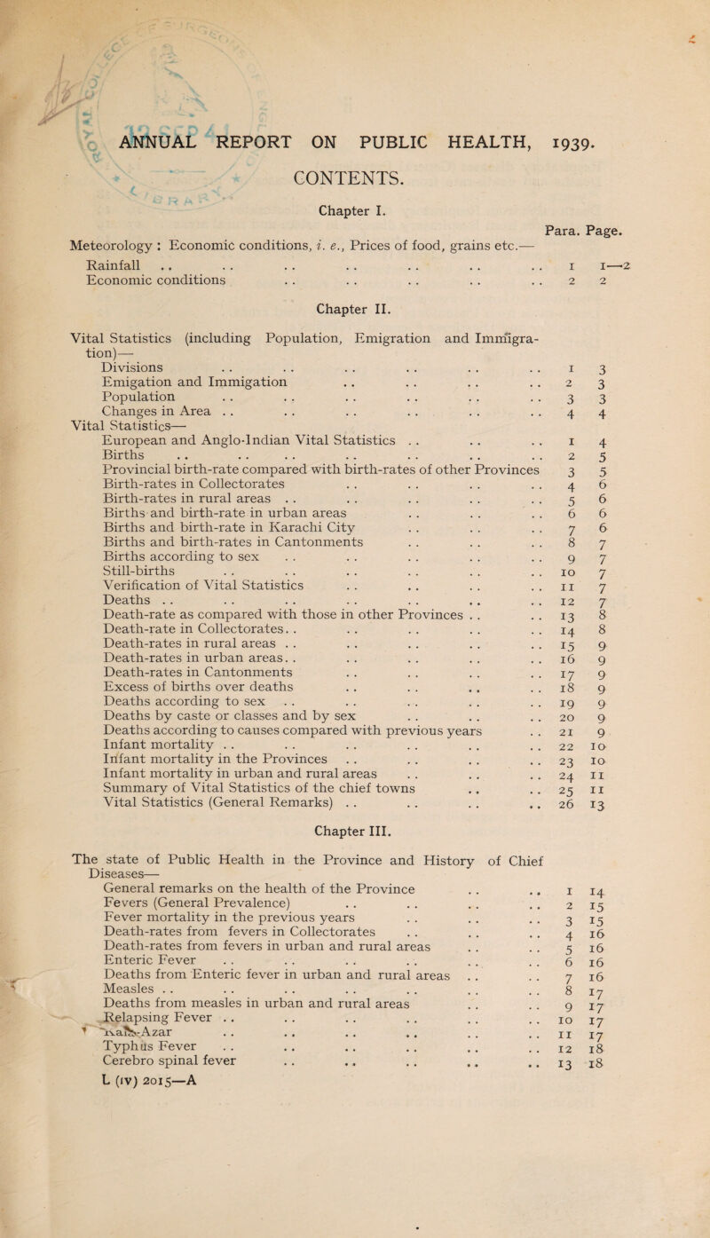 ANNUAL REPORT ON PUBLIC HEALTH, 1939. CONTENTS. Chapter I. Meteorology : Economic conditions, i. e., Prices of food, grains etc.— Rainfall Economic conditions Para. Page. 1 1—■ 2 2 Chapter II. Vital Statistics (including Population, Emigration and Immigra¬ tion)— Divisions . . . . . . . . . . . . 1 Emigation and Immigation . . . . . . 2 Population . . . . . . . . . . 3 Changes in Area . . . . . . . . . . 4 Vital Statistics— European and Anglo-Indian Vital Statistics . . . . . . 1 Births . . . . . . . . . . . . 2 Provincial birth-rate compared with birth-rates of other Provinces 3 Birth-rates in Collectorates . . . . . . 4 Birth-rates in rural areas . . . . . . . . 5 Births and birth-rate in urban areas . . . . . . 6 Births and birth-rate in Karachi City . . . . . . 7 Births and birth-rates in Cantonments . . . . . . 8 Births according to sex . . . . . . . . 9 Still-births . . . . . . . . . . 10 Verification of Vital Statistics . . . . . . . . 11 Deaths . . . . . . . . . . . . 12 Death-rate as compared with those in other Provinces . . . . 13 Death-rate in Collectorates. . .. .. .. ..14 Death-rates in rural areas . . . . . . . . . . 15 Death-rates in urban areas. . .. .. .. ..16 Death-rates in Cantonments . . . . . . . . 17 Excess of births over deaths . . . . . . . . 18 Deaths according to sex . . . . . . . . . . 19 Deaths by caste or classes and by sex . . . . . . 20 Deaths according to causes compared with previous years . . 21 Infant mortality . . . . . . . . . . . . 22 Infant mortality in the Provinces . . . . . . . . 23 Infant mortality in urban and rural areas . . . . . . 24 Summary of Vital Statistics of the chief towns . . . . 25 Vital Statistics (General Remarks) . . . . . . . . 26 Chapter III. The state of Public Health in the Province and History of Chief Diseases— General remarks on the health of the Province . . . . 1 Fevers (General Prevalence) . . . . . . . . 2 Fever mortality in the previous years . . . . . . 3 Death-rates from fevers in Collectorates . . . . , . 4 Death-rates from fevers in urban and rural areas . . . . 5 Enteric Fever . . . . . . . . . . . . 6 Deaths from Enteric fever in urban and rural areas . . . . 7 Measles . . . . . . . . . . . . . . 8 Deaths from measles in urban and rural areas . . . . 9 Relapsing Fever . . . . . . . . . . . . 10 ’ Avai^-Azar . . . . . . .. . . . . 11 Typhus Fever . . . . . . . . . . . . 12 Cerebro spinal fever . . .. . . .. .. 13 L (iv) 2015—A 3 3 3 4 4 5 5 6 6 6 6 7 7 7 7 7 8 8 9 9 9 9 9 9 9 10 IQ 11 II 13 14 15 15 16 l6 16 16 *7 17 17 17 18 18