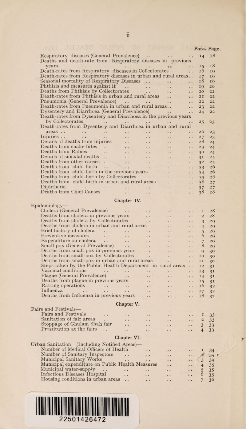 Para* Page. Respiratory diseases (General Prevalence) Deaths and death-rate from Respiratory diseases in previous 14 18 years . . . . . . . . . • 15 18 Death-rates from Respiratory diseases in Collectorates 16 19 Death-rates from Respiratory diseases in urban and rural areas. . 17 19 Seasonal mortality of Respiratory Diseases • • • 18 19 Phthisis and measures against it • • • 19 20 Deaths from Phthisis by Collectorates • 4 4 20 22 Death-rates from Phthisis in urban and rural areas • • • 21 22 Pneumonia (General Prevalence) • • • 22 22 Death-rates from Pneumonia in urban and rural areas. • • • 23 22 Dysentery and Diarrhoea (General Prevalence) Death-rates from Dysentery and Diarrhoea in the previous years 24 22 by Collectorates Death-rates from Dysentery and Diarrhoea in urban and rural 25 23 areas • • • 26 23 Injuries . . . * • • • 27 23 Details of deaths from injuries • • • 28 24 Deaths from snake-bites • • • 29 24 Deaths from Rabies • • • 30 24 Details of suicidal deaths • • • 31 25 Deaths from other causes • • • 32 25 Deaths from child-birth • • • 33 26 Deaths from child-birth in the previous years • • • 34 26 Deaths from child-birth by Collectorates • • • 35 26 Deaths from child-birth in urban and rural areas • • • 36 27 Diphtheria • . • 37 27 Deaths from Chief Causes . 38 28 Chapter IV. Epidemiology— Cholera (General Prevalence) 1 28 Deaths from cholera in previous years 2 28 Deaths from cholera by Collectorates 3 29 Deaths from cholera in urban and rural areas 4 29 Brief history of cholera 5 29 Preventive measures 6 29 Expenditure on cholera 7 29 Small-pox (General Prevalence) 8 29 Deaths from small-pox in previous years 9 30 Deaths from small-pox by Collectorates 10 30 Deaths from small-pox in urban and rural areas 11 30 Steps taken by the Public Health Department in rural areas . . 12 3i Vaccinal conditions 13 31 Plague (General Prevalence) 14 3i Deaths from plague in previous years 15 3i Ratting operations 16 32 Influenza 17 32 Deaths from Influenza in previous years 18 32 Chapter V. Fairs and Festivals— Fairs and Festivals 1 33 •Sanitation of fair areas 2 33 Stoppage of Ghulam Shah fair 3 33 Prostitution at the fairs • • • 4 33 Chapter VI. Urban Sanitation (Including Notified Areas)— Number of Medical Officers of Health • • • 1 34 Number of Sanitary Inspectors • • • '£ r Municipal Sanitary Works • • • 3 34 Municipal expenditure on Public Health Measures • • • 4 35 Municipal water-supply • • • 5 35 Infectious Diseases Hospital • i * 6 35 Housing conditions in urban areas . . . . . 7 36 22501426472