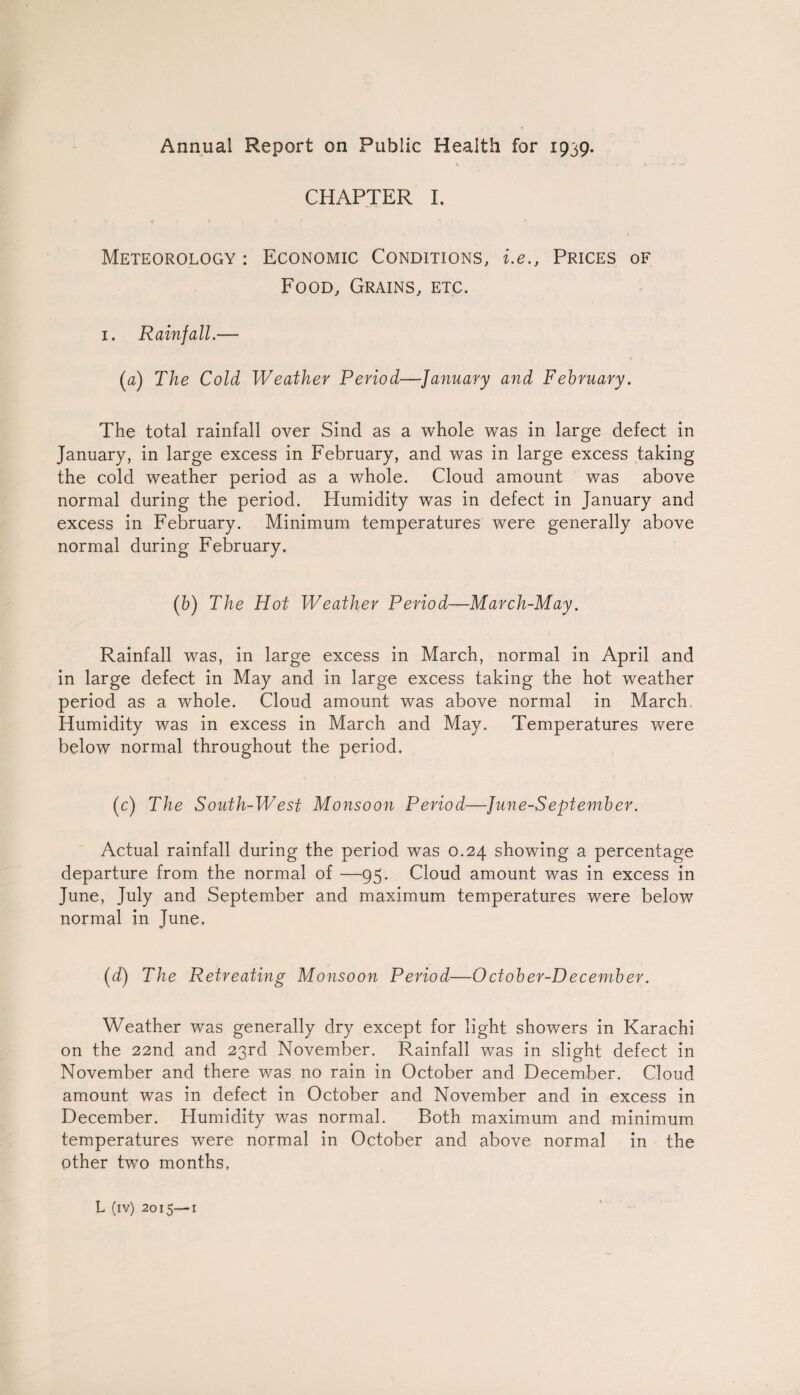 Annual Report on Public Health for 1939. c ... . .. c CHAPTER I. Meteorology : Economic Conditions, i.e., Prices of Food, Grains, etc. 1. Rainfall.—■ (a) The Cold Weather Period—January and February. The total rainfall over Sind as a whole was in large defect in January, in large excess in February, and was in large excess taking the cold weather period as a whole. Cloud amount was above normal during the period. Humidity was in defect in January and excess in February. Minimum temperatures were generally above normal during February. (b) The Hot Weather Period—-March-May. Rainfall was, in large excess in March, normal in April and in large defect in May and in large excess taking the hot weather period as a whole. Cloud amount was above normal in March. Humidity was in excess in March and May. Temperatures were below normal throughout the period. (c) The South-West Monsoon Period—Jmie-September. Actual rainfall during the period was 0.24 showing a percentage departure from the normal of —95. Cloud amount was in excess in June, July and September and maximum temperatures were below normal in June. (d) The Retreating Monsoon Period—October-December. Weather was generally dry except for light showers in Karachi on the 22nd and 23rd November. Rainfall was in slight defect in November and there was no rain in October and December. Cloud amount was in defect in October and November and in excess in December. Humidity was normal. Both maximum and minimum temperatures were normal in October and above normal in the other two months.