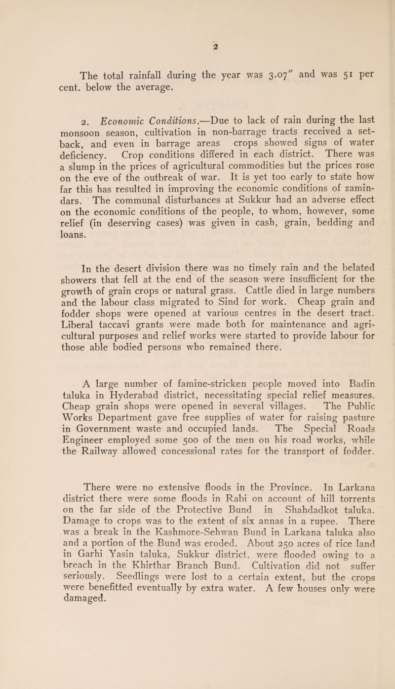 The total rainfall during the year was 3.07 and was 51 per cent, below the average. 2. Economic Conditions.—Due to lack of rain during the last monsoon season, cultivation in non-barrage tracts received a set¬ back, and even in barrage areas crops showed signs of water deficiency. Crop conditions differed in each district. There was a slump in the prices of agricultural commodities but the prices rose on the eve of the outbreak of war. It is yet too early to state how far this has resulted in improving the economic conditions of zamin- dars. The communal disturbances at Sukkur had an adverse effect on the economic conditions of the people, to whom, however, some relief (in deserving cases) was given in cash, grain, bedding and loans. In the desert division there was no timely rain and the belated showers that fell at the end of the season were insufficient for the growth of grain crops or natural grass. Cattle died in large numbers and the labour class migrated to Sind for work. Cheap grain and fodder shops were opened at various centres in the desert tract. Liberal taccavi grants were made both for maintenance and agri¬ cultural purposes and relief works were started to provide labour for those able bodied persons who remained there. A large number of famine-stricken people moved into Badin taluka in Hyderabad district, necessitating special relief measures. Cheap grain shops were opened in several villages. The Public Works Department gave free supplies of water for raising pasture in Government waste and occupied lands. The Special Roads Engineer employed some 500 of the men on his road works, while the Railway allowed concessional rates for the transport of fodder. There were no extensive floods in the Province. In Larkana district there were some floods in Rabi on account of hill torrents on the far side of the Protective Bund in Shahdadkot taluka. Damage to crops was to the extent of six annas in a rupee. There was a break in the Kashmore-Sehwan Bund in Larkana taluka also and a portion of the Bund was eroded. About 250 acres of rice land in Garhi Yasin taluka, Sukkur district, were flooded owing to a breach in the Khirthar Branch Bund. Cultivation did not suffer seriously. Seedlings were lost to a certain extent, but the crops were benefitted eventually by extra water. A few houses only were damaged.
