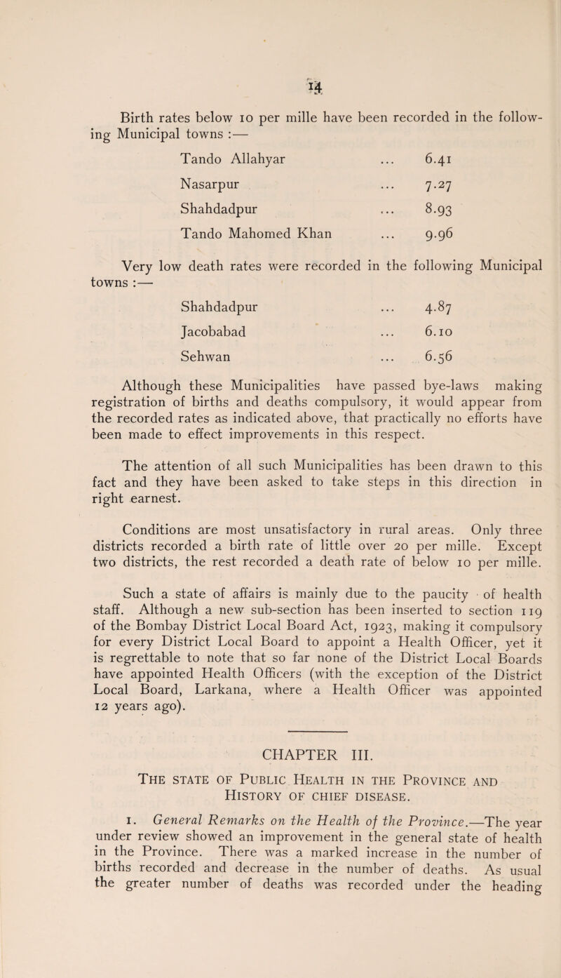 Birth rates below 10 per mille have been recorded in the follow- ing Municipal towns :— Tando Allahyar 1—t ^r Nasarpur 7.27 Shahdadpur 8.93 Tando Mahomed Khan 9.96 Very low death rates were recorded towns :— in the following Municipal Shahdadpur 00 'd- Jacobabad 6.10 Sehwan 6.56 Although these Municipalities have passed bye-laws making registration of births and deaths compulsory, it would appear from the recorded rates as indicated above, that practically no efforts have been made to effect improvements in this respect. The attention of all such Municipalities has been drawn to this fact and they have been asked to take steps in this direction in right earnest. Conditions are most unsatisfactory in rural areas. Only three districts recorded a birth rate of little over 20 per mille. Except two districts, the rest recorded a death rate of below 10 per mille. Such a state of affairs is mainly due to the paucity of health staff. Although a new sub-section has been inserted to section 119 of the Bombay District Local Board Act, 1923, making it compulsory for every District Local Board to appoint a Health Officer, yet it is regrettable to note that so far none of the District Local Boards have appointed Health Officers (with the exception of the District Local Board, Larkana, where a Health Officer was appointed 12 years ago). CHAPTER III. The state of Public Health in the Province and History of chief disease. 1. General Remarks on the Health of the Province.—The year under review showed an improvement in the general state of health in the Province. There was a marked increase in the number of births recorded and decrease in the number of deaths. As usual the greater number of deaths was recorded under the heading