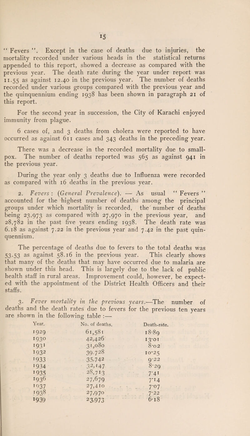 “ Fevers ”. Except in the case of deaths due to injuries, the mortality recorded under various heads in the statistical returns appended to this report, showed a decrease as compared with the previous year. The death rate during the year under report was 11.55 as against 12.40 in the previous year. The number of deaths recorded under various groups compared with the previous year and the quinquennium ending 1938 has been shown in paragraph 21 of this report. For the second year in succession, the City of Karachi enjoyed immunity from plague. 6 cases of, and 3 deaths from cholera were reported to have occurred as against 611 cases and 343 deaths in the preceding year. There was a decrease in the recorded mortality due to small¬ pox. The number of deaths reported was 565 as against 941 in the previous year. During the year only 3 deaths due to Influenza were recorded as compared with 16 deaths in the previous year. 2. Fevers : (General Prevalence). — As usual “ Fevers ” accounted for the highest number of deaths among the principal groups under which mortality is recorded, the number of deaths being 23,973 as compared with 27,970 in the previous year, and 28,782 in the past five years ending 1938. The death rate was 6.18 as against 7.22 in the previous year and 7.42 in the past quin¬ quennium. The percentage of deaths due to fevers to the total deaths was 53.53 as against 58.16 in the previous year. This clearly shows that many of the deaths that may have occurred due to malaria are shown under this head. This is largely due to the lack of public health staff in rural areas. Improvement could, however, be expect¬ ed with the appointment of the District Health Officers and their staffs. 3. Fever mortality in the previous years.-—The number of deaths and the death rates due to fevers for the previous ten years are shown in the following table : — Year. No. of deaths. Death-rate. 1929 61,581 18-89 IQ30 42,426 I3-OI 193 1 31,080 8*02 I932 39,728 IO*25 1933 35,742 9-22 1934 3V47 8-29 r935 28,713 7'4l x936 27,679 7*r4 io37 27,410 7-07 ]93% 27,970 7*22 *939 23,973 6-18