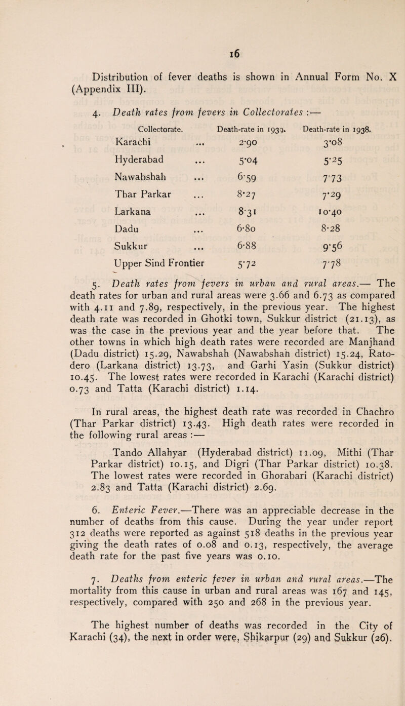 Distribution of fever deaths is shown in Annual Form No. X (Appendix III). 4. Death rates from fevers in Collectorates : — Collectorate. Death-rate in 1939. Death-rate in 1938. Karachi • • « 2-90 3-08 Hyderabad • • • 5'°4 5'25 Nawabshah • • • 6-59 773 Thar Parkar • • • 8*27 7-29 Larkana • • • S'31 IO^O Dadu • • • 6-8o 8-28 Sukkur • • • 6-88 9‘56 Upper Sind Frontier 5'72 GO 5. Death rates from fevers in urban and rural areas.— The death rates for urban and rural areas were 3.66 and 6.73 as compared with 4.11 and 7.89, respectively, in the previous year. The highest death rate was recorded in Ghotki town, Sukkur district (21.13), as was the case in the previous year and the year before that. The other towns in which high death rates were recorded are Manjhand (Dadu district) 15.29, Nawabshah (Nawabshah district) 15.24, Rato- dero (Larkana district) 13.73, and Garhi Yasin (Sukkur district) 10.45. The lowest rates were recorded in Karachi (Karachi district) 0.73 and Tatta (Karachi district) 1.14. In rural areas, the highest death rate was recorded in Chachro (Thar Parkar district) 13.43. High death rates were recorded in the following rural areas :— Tando Allahyar (Hyderabad district) 11.09, Mithi (Thar Parkar district) 10.15, and Digri (Thar Parkar district) 10.38. The lowest rates were recorded in Ghorabari (Karachi district) 2.83 and Tatta (Karachi district) 2.69. 6. Enteric Fever.—There was an appreciable decrease in the number of deaths from this cause. During the year under report 312 deaths were reported as against 518 deaths in the previous year giving the death rates of 0.08 and 0.13, respectively, the average death rate for the past five years was 0.10. 7. Deaths from enteric fever in urban and rural areas.—The mortality from this cause in urban and rural areas was 167 and 145, respectively, compared with 250 and 268 in the previous year. The highest number of deaths was recorded in the City of Karachi (34), the next in order were? Shik^rpur (29) and Sukkur (26).