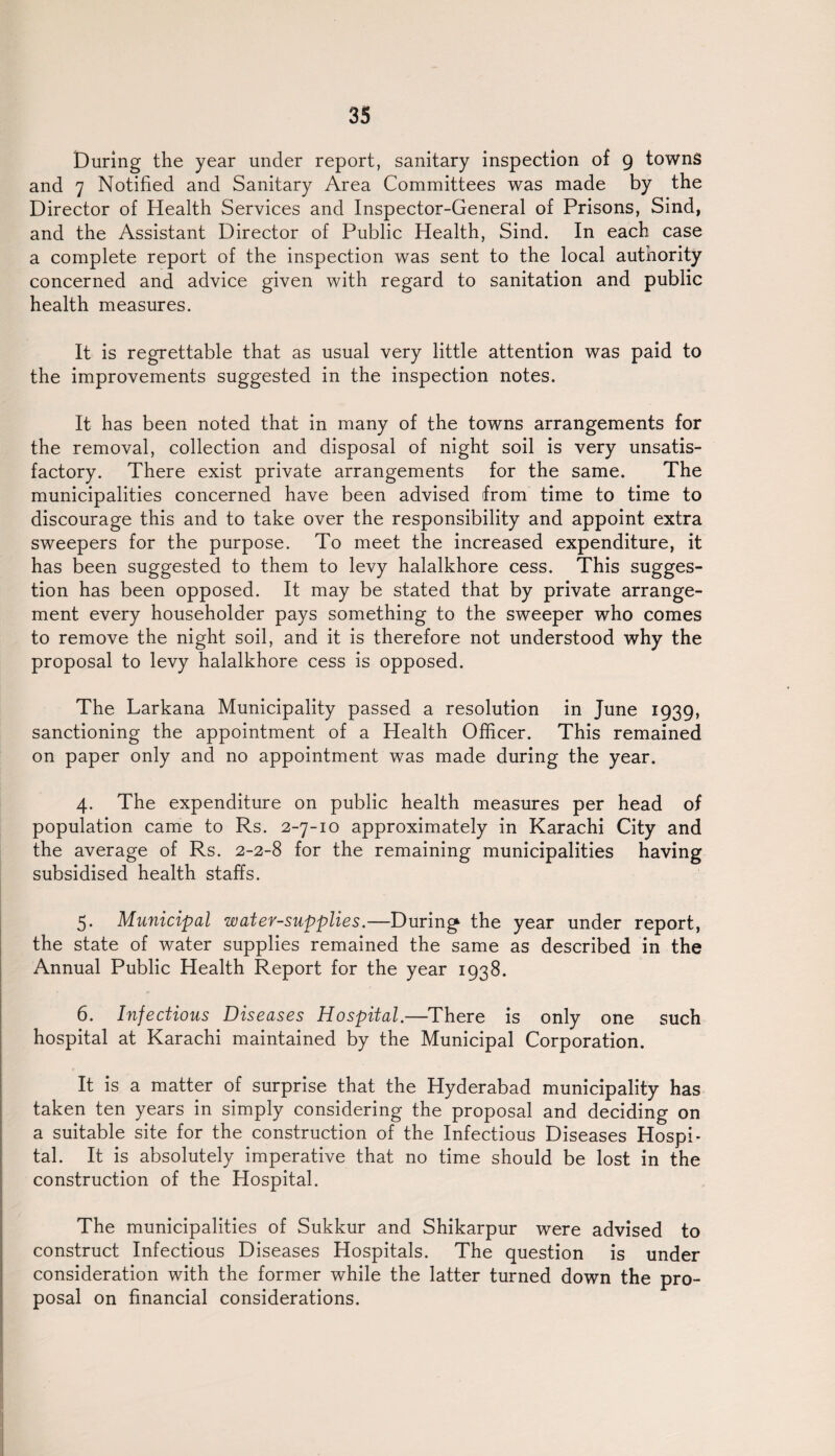 During the year under report, sanitary inspection of 9 towns and 7 Notified and Sanitary Area Committees was made by the Director of Health Services and Inspector-General of Prisons, Sind, and the Assistant Director of Public Health, Sind. In each case a complete report of the inspection was sent to the local authority concerned and advice given with regard to sanitation and public health measures. It is regrettable that as usual very little attention was paid to the improvements suggested in the inspection notes. It has been noted that in many of the towns arrangements for the removal, collection and disposal of night soil is very unsatis¬ factory. There exist private arrangements for the same. The municipalities concerned have been advised from time to time to discourage this and to take over the responsibility and appoint extra sweepers for the purpose. To meet the increased expenditure, it has been suggested to them to levy halalkhore cess. This sugges¬ tion has been opposed. It may be stated that by private arrange¬ ment every householder pays something to the sweeper who comes to remove the night soil, and it is therefore not understood why the proposal to levy halalkhore cess is opposed. The Larkana Municipality passed a resolution in June 1939, sanctioning the appointment of a Health Officer. This remained on paper only and no appointment was made during the year. 4. The expenditure on public health measures per head of population came to Rs. 2-7-10 approximately in Karachi City and the average of Rs. 2-2-8 for the remaining municipalities having subsidised health staffs. 5. Municipal water-supplies.—During the year under report, the state of water supplies remained the same as described in the Annual Public Health Report for the year 1938. 6. Infectious Diseases Hospital.—There is only one such hospital at Karachi maintained by the Municipal Corporation. It is a matter of surprise that the Hyderabad municipality has taken ten years in simply considering the proposal and deciding on a suitable site for the construction of the Infectious Diseases Hospi¬ tal. It is absolutely imperative that no time should be lost in the construction of the Hospital. The municipalities of Sukkur and Shikarpur were advised to construct Infectious Diseases Hospitals. The question is under consideration with the former while the latter turned down the pro¬ posal on financial considerations.