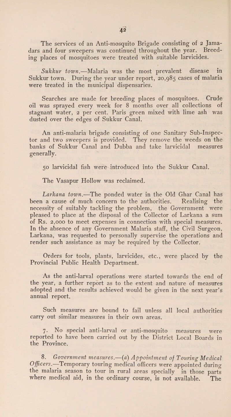 The services of an Anti-mosquito Brigade consisting of 2 Jama- dars and four sweepers was continued throughout the year. Breed¬ ing places of mosquitoes were treated with suitable larvicides. Sukkur town.—Malaria was the most prevalent disease in Sukkur town. During the year under report, 20,985 cases of malaria were treated in the municipal dispensaries. Searches are made for breeding places of mosquitoes. Crude oil was sprayed every week for 8 months over all collections of stagnant water, 2 per cent. Paris green mixed with lime ash was dusted over the edges of Sukkur Canal. An anti-malaria brigade consisting of one Sanitary Sub-Inspec¬ tor and two sweepers is provided. They remove the weeds on the banks of Sukkur Canal and Dubba and take larvicidal measures generally. 50 larvicidal fish were introduced into the Sukkur Canal. The Vasapur Hollow was reclaimed. Larkana town.—The ponded water in the Old Ghar Canal has been a cause of much concern to the authorities. Realising the necessity of suitably tackling the problem, the Government were pleased to place at the disposal of the Collector of Larkana a sum of Rs. 2,000 to meet expenses in connection with special measures. In the absence of any Government Malaria staff, the Civil Surgeon, Larkana, was requested to personally supervise the operations and render such assistance as may be required by the Collector. Orders for tools, plants, larvicides, etc., were placed by the Provincial Public Health Department. As the anti-larval operations were started towards the end of the year, a further report as to the extent and nature of measures adopted and the results achieved would be given in the next year’s annual report. Such measures are bound to fail unless all local authorities carry out similar measures in their own areas. 7. No special anti-larval or anti-mosquito measures were reported to have been carried out by the District Local Boards in the Province. 8. Government measures.—(a) Appointment of Touring Medical Officers.—Temporary touring medical officers were appointed during the malaria season to tour in rural areas specially in those parts where medical aid, in the ordinary course, is not available. The