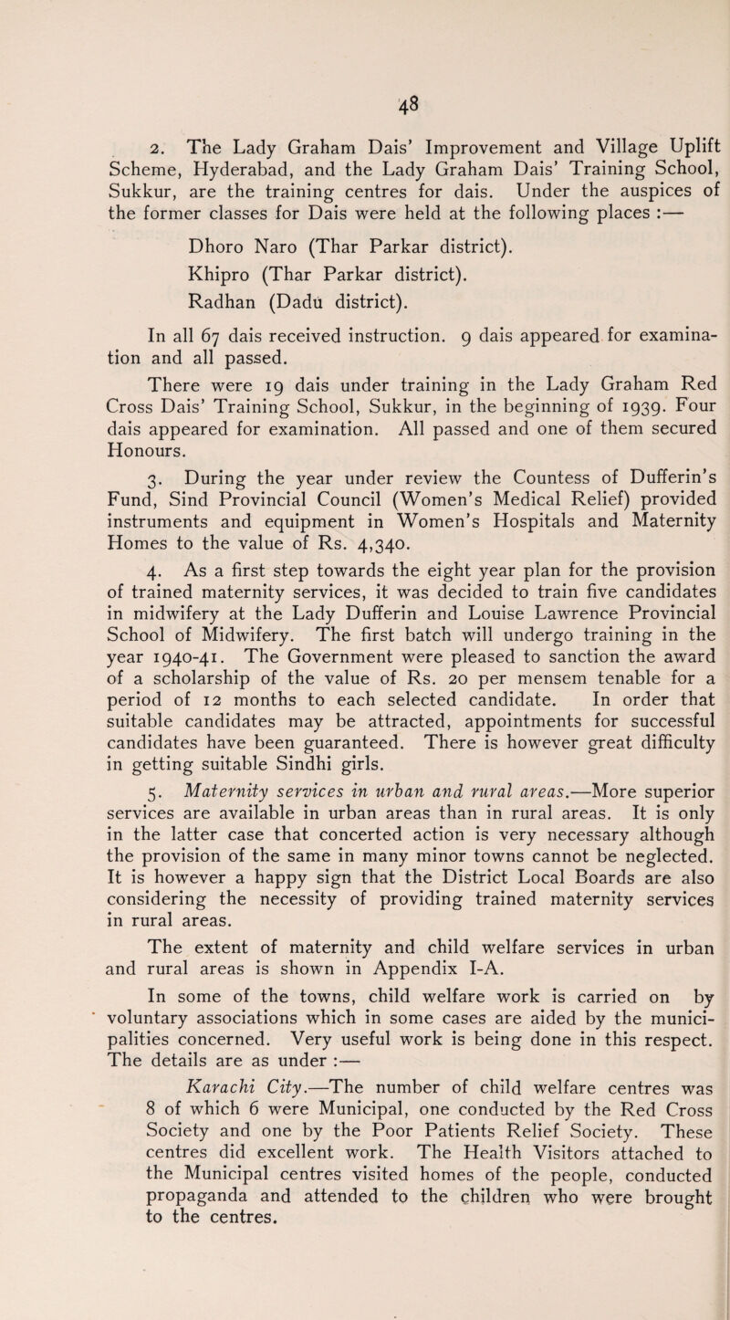 2. The Lady Graham Dais’ Improvement and Village Uplift Scheme, Hyderabad, and the Lady Graham Dais’ Training School, Sukkur, are the training centres for dais. Under the auspices of the former classes for Dais were held at the following places :— Dhoro Naro (Thar Parkar district). Khipro (Thar Parkar district). Radhan (Dadu district). In all 67 dais received instruction. 9 dais appeared for examina¬ tion and all passed. There were 19 dais under training in the Lady Graham Red Cross Dais’ Training School, Sukkur, in the beginning of 1939. Four dais appeared for examination. All passed and one of them secured Honours. 3. During the year under review the Countess of Dufferin’s Fund, Sind Provincial Council (Women’s Medical Relief) provided instruments and equipment in Women’s Hospitals and Maternity Homes to the value of Rs. 4,340. 4. As a first step towards the eight year plan for the provision of trained maternity services, it was decided to train five candidates in midwifery at the Lady Dufferin and Louise Lawrence Provincial School of Midwifery. The first batch will undergo training in the year 1940-41. The Government were pleased to sanction the award of a scholarship of the value of Rs. 20 per mensem tenable for a period of 12 months to each selected candidate. In order that suitable candidates may be attracted, appointments for successful candidates have been guaranteed. There is however great difficulty in getting suitable Sindhi girls. 5. Maternity services in urban and rural areas.—More superior services are available in urban areas than in rural areas. It is only in the latter case that concerted action is very necessary although the provision of the same in many minor towns cannot be neglected. It is however a happy sign that the District Local Boards are also considering the necessity of providing trained maternity services in rural areas. The extent of maternity and child welfare services in urban and rural areas is shown in Appendix I-A. In some of the towns, child welfare work is carried on by voluntary associations which in some cases are aided by the munici¬ palities concerned. Very useful work is being done in this respect. The details are as under :— Karachi City.—The number of child welfare centres was 8 of which 6 were Municipal, one conducted by the Red Cross Society and one by the Poor Patients Relief Society. These centres did excellent work. The Health Visitors attached to the Municipal centres visited homes of the people, conducted propaganda and attended to the children who were brought to the centres.
