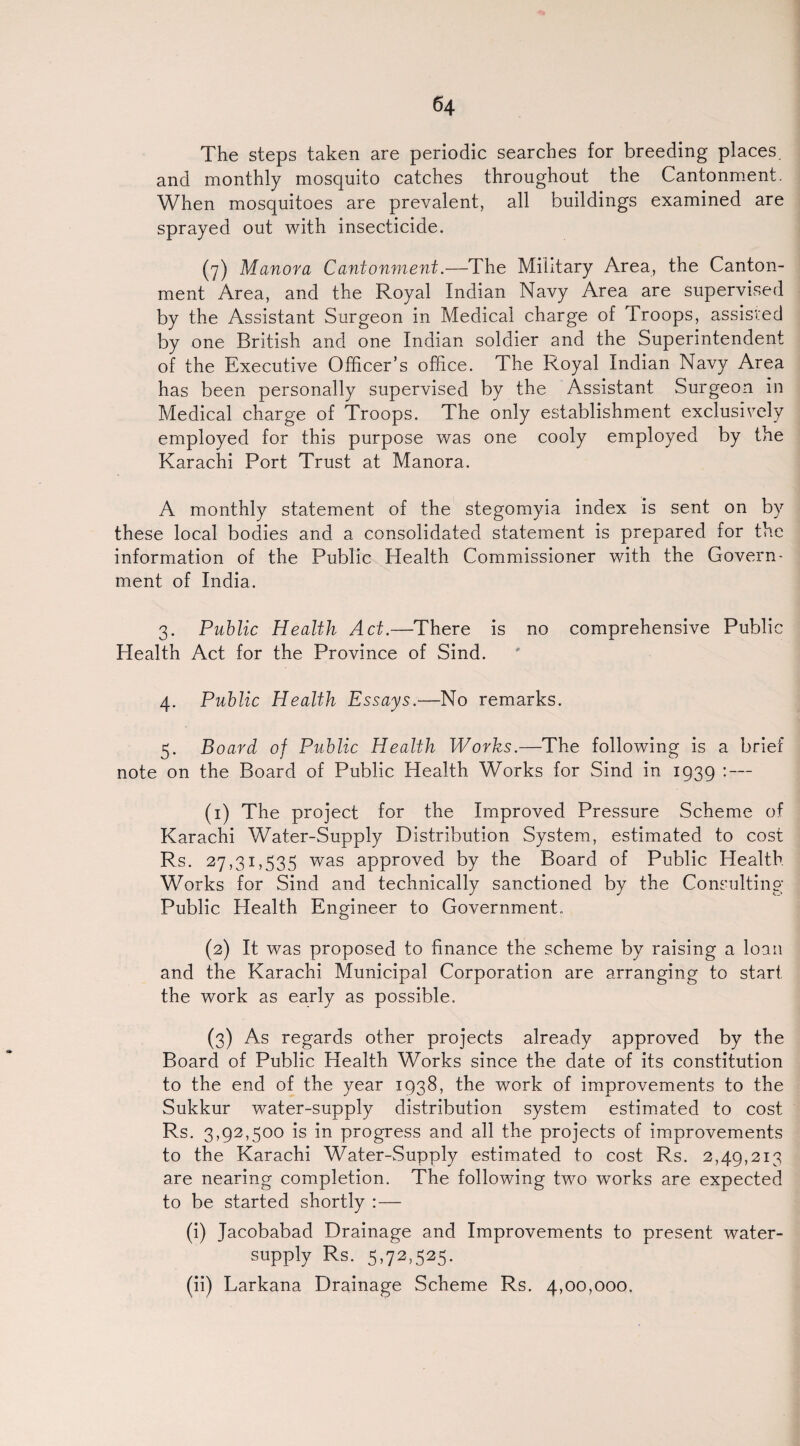 The steps taken are periodic searches for breeding places, and monthly mosquito catches throughout the Cantonment. When mosquitoes are prevalent, all buildings examined are sprayed out with insecticide. (7) Manora Cantonment.—The Military Area, the Canton¬ ment Area, and the Royal Indian Navy Area are supervised by the Assistant Surgeon in Medical charge of Troops, assisted by one British and one Indian soldier and the Superintendent of the Executive Officer’s office. The Royal Indian Navy Area has been personally supervised by the Assistant Surgeon in Medical charge of Troops. The only establishment exclusively employed for this purpose was one cooly employed by the Karachi Port Trust at Manora. A monthly statement of the stegomyia index is sent on by these local bodies and a consolidated statement is prepared for the information of the Public Health Commissioner with the Govern¬ ment of India. 3. Public Health Act.—There is no comprehensive Public Health Act for the Province of Sind. 4. Public Health Essays.—No remarks. 5. Board of Public Health Works.—The following is a brief note on the Board of Public Health Works for Sind in 1939 : — (1) The project for the Improved Pressure Scheme of Karachi Water-Supply Distribution System, estimated to cost Rs. 27,31,535 was approved by the Board of Public Health Works for Sind and technically sanctioned by the Consulting- Public Health Engineer to Government. (2) It was proposed to finance the scheme by raising a loan and the Karachi Municipal Corporation are arranging to start the work as early as possible. (3) As regards other projects already approved by the Board of Public Health Works since the date of its constitution to the end of the year 1938, the work of improvements to the Sukkur water-supply distribution system estimated to cost Rs. 3,92,500 is in progress and all the projects of improvements to the Karachi Water-Supply estimated to cost Rs. 2,49,213 are nearing completion. The following two works are expected to be started shortly : — (i) Jacobabad Drainage and Improvements to present water- supply Rs. 5,72.525. (ii) Larkana Drainage Scheme Rs. 4,00,000.