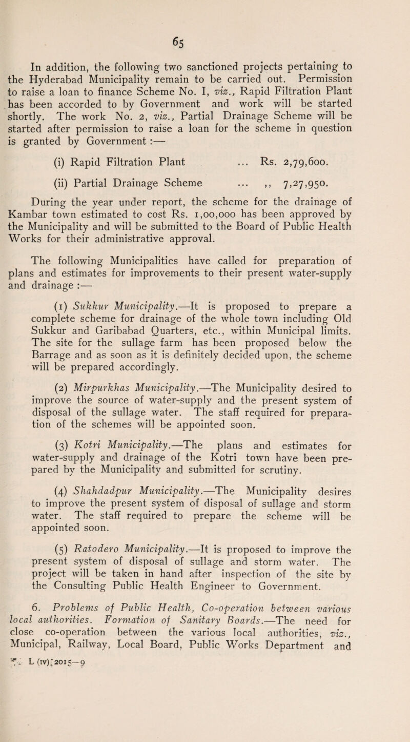 In addition, the following two sanctioned projects pertaining to the Hyderabad Municipality remain to be carried out. Permission to raise a loan to finance Scheme No. I, viz., Rapid Filtration Plant has been accorded to by Government and work will be started shortly. The work No. 2, viz.. Partial Drainage Scheme will be started after permission to raise a loan for the scheme in question is granted by Government :— (i) Rapid Filtration Plant ... Rs. 2,79,600. (ii) Partial Drainage Scheme ... ,, 7,27,950. During the year under report, the scheme for the drainage of Kambar town estimated to cost Rs. 1,00,000 has been approved by the Municipality and will be submitted to the Board of Public Health Works for their administrative approval. The following Municipalities have called for preparation of plans and estimates for improvements to their present water-supply and drainage :— (1) Sukkur Municipality.—It is proposed to prepare a complete scheme for drainage of the whole town including Old Sukkur and Garibabad Quarters, etc., within Municipal limits. The site for the sullage farm has been proposed below the Barrage and as soon as it is definitely decided upon, the scheme will be prepared accordingly. (2) Mirpurkhas Municipality.—The Municipality desired to improve the source of water-supply and the present system of disposal of the sullage water. The staff required for prepara¬ tion of the schemes will be appointed soon. (3) Kotri Municipality.—The plans and estimates for water-supply and drainage of the Kotri town have been pre¬ pared by the Municipality and submitted for scrutiny. (4) Shahdadpur Municipality.—The Municipality desires to improve the present system of disposal of sullage and storm water. The staff required to prepare the scheme will be appointed soon. (5) Ratodero Municipality.—It is proposed to improve the present system of disposal of sullage and storm water. The project will be taken in hand after inspection of the site by the Consulting Public Health Engineer to Government. 6. Problems of Public Health, Co-operation between various local authorities. Formation of Sanitary Boards.—The need for close co-operation between the various local authorities, viz., Municipal, Railway, Local Board, Public Works Department and L(IV)[20I5—9