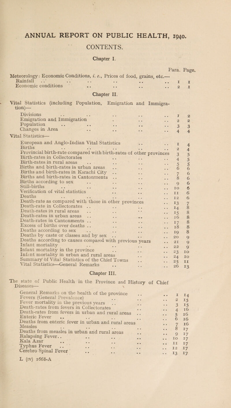 CONTENTS. Chapter I. Para. Meteorology: Economic Conditions, i. e., Prices of food, grains, etc.— Rainfall . . .. .. . . .. .. i Economic conditions .. .. .. . . 2 Chapter II. Vital Statistics (including Population, Emigration and Immigra¬ tion)'—• Divisions Emigration and Immigration Population Changes in Area Vital Statistics— European and Anglo-Indian Vital Statistics Births Provincial birth-rate compared with birth-rates of other provinces Birth-rates in Collectorates Birth-rates in rural areas Births and birth-rates in urban areas Births and birth-rates in Karachi City Births and birth-rates in Cantonments Births according to sex Still-births Verification of vital statistics Deaths Death-rate as compared with those in other provinces Death-rate in Collectorates . . Death-rates in rural areas Death-rates in urban areas Death-rates in Cantonments . . * * • • Excess of births over deaths Deaths according to sex Deaths by caste or classes and by sex Deaths according to causes compared with previous years Infant mortality Infant mortality in the province Infant mortality in urban and rural areas Summary of Vital Statistics of the Chief Towns .. . * Vital Statistics—General Remarks 1 2 3 4 5 6 7 8 9 10 11 12 13 14 15 16 17 18 19 20 21 22 23 24 25 26 Chapter III. The state ox Public Health in the Province and History of Chief Diseases— v General Remarks on the health of the province Fevers (General Prevalence) Fever mortality in the previous years Death-rates from fevers in Collectorates Death-rates from fevers in urban and rural areas Enteric Fever Deaths from enteric fever in urban and rural areas Measles • • • • • • • Deaths from measles in urban and rural areas Ralapsing Fever.. Kala Azar Typhus Fever Cerebro Spinal Fever L (iv) 1668-A 1 2 3 4 5 6 7 8 9 10 11 12 13 Page. 1 1 2 2 3 4 4 4 5 5 5 6 6 6 6 6 6 6 7 8 8 8 8 8 8 9 9 9 10 10 11 13 *4 15 15 r6 16 16 16 *7 17 17 17 17 17