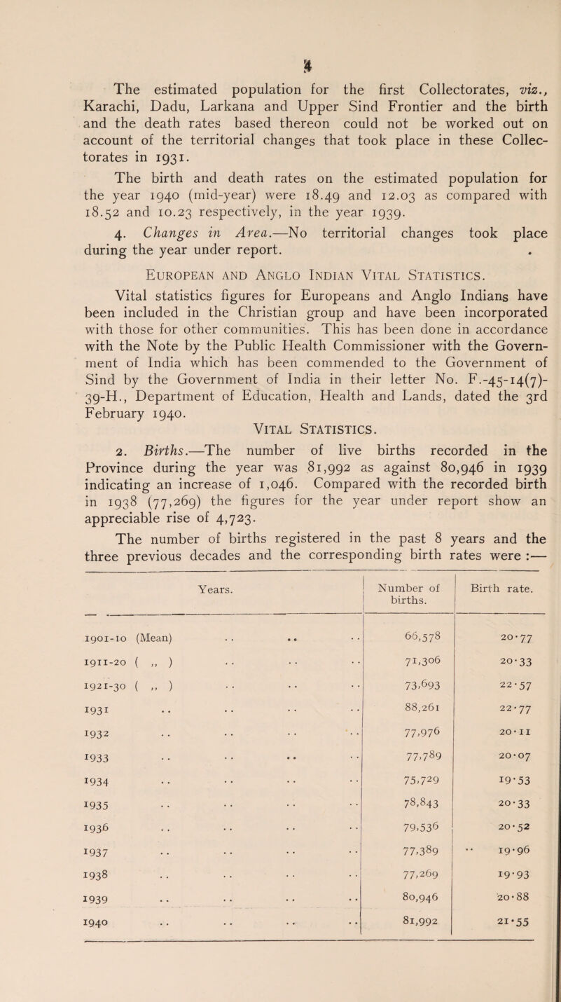 The estimated population for the first Collectorates, viz., Karachi, Dadu, Larkana and Upper Sind Frontier and the birth and the death rates based thereon could not be worked out on account of the territorial changes that took place in these Collec¬ torates in 1931. The birth and death rates on the estimated population for the year 1940 (mid-year) were 18.49 and 12.03 as compared with 18.52 and 10.23 respectively, in the year 1939. 4. Changes in Area.—No territorial changes took place during the year under report. European and Anglo Indian Vital Statistics. Vital statistics figures for Europeans and Anglo Indians have been included in the Christian group and have been incorporated with those for other communities. This has been done in accordance with the Note by the Public Health Commissioner with the Govern¬ ment of India which has been commended to the Government of Sind by the Government of India in their letter No. F.-45-14(7)- 39-H., Department of Education, Health and Lands, dated the 3rd February 1940. Vital Statistics. 2. Births.—The number of live births recorded in the Province during the year was .81,992 as against 80,946 in 1939 indicating an increase of 1,046. Compared with the recorded birth in 1938 (77,269) the figures for the year under report show an appreciable rise of 4,723. The number of births registered in the past 8 years and the three previous decades and the corresponding birth rates were :— Years. Number of births. Birth rate. 1901-10 (Mean) 66,578 20*77 1911-20 ( „ ) 7U3°6 20-33 1921-30 ( „ ) 73,693 22-57 1931 88,261 22-77 1932 77,976 20-11 1933 77,789 20-07 1934 75,729 19-53 1935 78,843 20-33 1936 79,536 20 • 52 1937 77,389 •• 19-96 1938 77,269 19-93 1939 80,946 20 • 88 1940 81,992 21-55