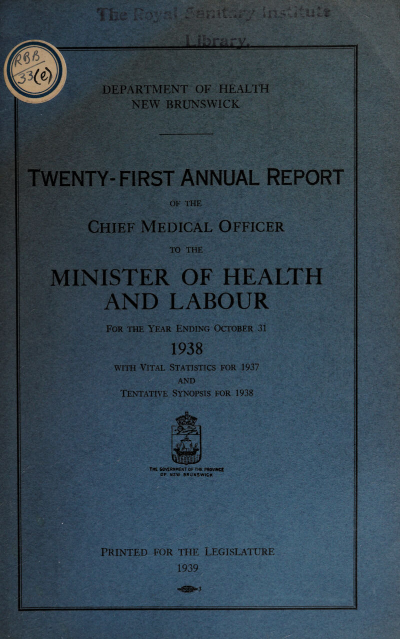 TWENTY-FIRST ANNUAL REPORT OF THE Chief Medical Officer TO THE MINISTER OF HEALTH AND LABOUR For the Year Ending October 31 1938 i with Vital Statistics for 1937 AND Tentative Synopsis for 1938 SgSKfc THE GOVERNMENT OF THE PROVINCE OF NEW BRUNSWICK 3$aft (TlN ^ v A PRINTED FOR THE LEGISLATURE 1939